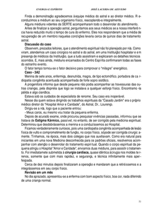 ENERGIA E ESPÍRITO                               JOSÉ LACERDA DE AZEVEDO
                                       £ 
                                       ©
   Finda a demonstraç agradecemos à equipe m dica do astral e ao diretor m ico. R e-                              £
                                                                                                                  ¥
conduzimos a m ium ao seu organismo físico, reacoplando-a integralmente.
                                  ¥£
   Alguns m diuns videntes da SERTE acompanharam todo o desenrolar do atendimento.
                                                 
   Antes de finalizar a operaç o astral, perguntamos aos seus m dicos se a nossa interfer n-                          ¤
cia havia reduzido muito o tempo de cura do enfermo. Eles nos responderam que a m dia de
                    
recuperaç o de um membro naquelas cond iç es levaria cerca de quinze dias de tratamento
                                                                ¡
astral.
   Discuss o do caso   @                                                                £ 
                                                                                        ©
   Observem, prezados leitores, que o atendimento espiritual n foi planejado por nós. Como        
viram, atendemos um caso cir rgico no astral e do astral, em uma Instituiç o hospitalar e e m
                                                      ¨
presença de m icos da Instituiç o, que a tudo assistiram e explicaram os detalhes t cnicos
                              £
                              ¥
ocorridos. E, mais ainda, m diuns encarnados do Centro Espírita confirmaram todas as fases
do estranho evento.
   O fator tempo tornou-se o fator decisivo para comprovar o milagre ener tico.                        £!
   Caso - 3A2
   Menina de sete anos, enfermiça, desnutrida, magra, de tipo ectomórfico. portadora de ca r-
diopatia cong ita acentuada acompanhada de forte sopro sistólico.
                            ¦¤                                      
   A progenitora informa que desde pequena n o podia acompanhar as travessuras das ou-
tras crianças, pela dispn ia que logo se instalava a qualquer esforço físico. Encontramo -la
p lida e algo cianótica.
 
   Estava sob os cuidados de especialista de renome. Seu caso era inoper vel.                        
   Nesse dia quem estava dirigindo os trabalhos espirituais da Casado Jardim era o próprio
m ico diretor do Hospital Amor e Caridade, do Astral, Dr.. Lourenço.
     ¥ £
   Dirigiu-se a nós, logo que a paciente entrou:
   - Meus caros, eu mesmo vou tratar da pequena enferma.
   Depois de acurado exame, onde procurou pesquisar viv ncias passadas, informou que se
                                                                               ¤
tratava de Estigma Kármico, passível, no entanto, de ser corrigido pela medicina espiritual.
Determinou que desdobr ssemos a menina e a conduzíssemos ao Hospital.
                                                                                                                          
   Ficamos verdadeiramente curiosos, pois uma cardiopatia cong nita acompanhada de les o
                                                          ©£                                 ¤
física de vulto e comprometimento de funç , no corpo físico, só pode ser corrigida cirurgic a-
mente. Tínhamos, na poca, mais dois colegas que nos auxiliavam. Como era natural para
iniciantes em uma nova Medicina desconhecida para os padr es oficiais, resolvemos acom-
                                                                                    ¡
panhar com atenç o o desenrolar do tratamento espiri tual. Quando o corpo espiritual da pe-
quena atingiu o Hospital Amor e Caridade, enviamos duas m diuns, para assistir o tratamen-
to. Foi imediatamete submetida à cirurgia cardíaca, quase i ntica à cirugia nos moldes te r-
                                                                                   £¥
                                                                                   ¤
renos, somente que com mais rapidez, e segurança, e t cnica infinitamente mais aper -
feiçoada.                                                                
   Cerca de dez minutos depois finalizaram a operaç o e mandaram que a retir ssemos e a                       
integr ssemos em seu corpo físico.
           
   Revis o em um mês
               @
   No dia aprazado. apresentou-se a enferma com bom aspecto físico, boa cor, nada diferindo
de uma criança normal.




                                                                                                                              51
 