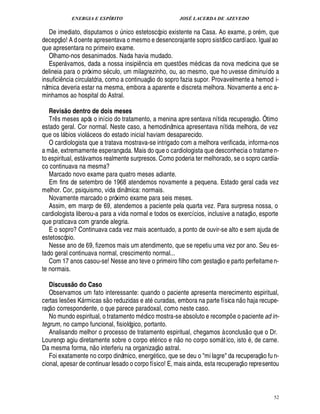 ENERGIA E ESPÍRITO                                          JOSÉ LACERDA DE AZEVEDO

   De imediato, disputamos o nico estetoscópio existente na Casa. Ao exame, p or m, que
              © £                                                ¨
decepç ! A d oente apresentava o mesmo e desencorajante sopro sistólico cardíaco. Igual ao
que apresentara no primeiro exame.
   Olhamo-nos desanimados. Nada havia mudado.
   Esper vamos, dada a nossa insipi ncia em quest es m dicas da nova medicina que se
                                                                    ¤                            ¡
delineia para o próximo s culo, um milagrezinho, ou, ao mesmo, que ho uvesse diminuído a
                                                                         £ 
                                                                         ©            ©
insufici ncia circulatória, como a continuaç
              ¤                                sopro fazia supor. Provavelmente a hemod i-
                                                                              ¥
nâmica deveria estar na mesma, embora a aparente e discreta melhora. Novamente a enc a-
minhamos ao hospital do Astral.

   Revis o dentro de dois meses
                          @                                                                                                                         © £ 
   Tr s meses após o início do tratamento, a menina apre sentava nítida recuperaç . Ótimo
          ¤
estado geral. Cor normal. Neste caso, a hemodinâmica apresentava nítida melhora, de vez
                              9
que os l ios viol ceos do estado inicial haviam desaparecido.
                                                    
   O cardiologista que a tratava mostrava-se intrigado com a melhora verificada, informa-nos
       
a m e, extremamente esperançada. Mais do que o cardiologista que desconhecia o tratame n-
to espiritual, est vamos realmente surpresos. Como poderia ter melhorado, se o sopro cardía-
                                                 
co continuava na mesma?
   Marcado novo exame para quatro meses adiante.
   Em fins de setembro de 1968 atendemos novamente a pequena. Estado geral cada vez
melhor. Cor, psiquismo, vida dinâmica: normais.
   Novamente marcado o próximo exame para seis meses.
   Assim, em março de 69, atendemos a paciente pela quarta vez. Para surpresa nossa, o                                                       
cardiologista liberou-a para a vida normal e todos os exercícios, inclusive a nataç o, esporte
que praticava com grande alegria.
   E o sopro? Continuava cada vez mais acentuado, a ponto de ouvir-se alto e sem ajuda de
estetoscópio.
   Nesse ano de 69, fizemos mais um atendimento, que se repetiu uma vez por ano. Seu es-
tado geral continuava normal, crescimento normal...                                                                 
   Com 17 anos casou-se! Nesse ano teve o primeiro filho com gestaç o e parto perfeitame n-
te normais.

   Discuss o do Caso                  @
   Observamos um fato interessante: quando o paciente apresenta merecimento espiritual,
                                                                                                                               £ 
                                                                                                                               ©                
certas les es K rmicas s o reduzidas e at curadas, embora na parte física n
                                  ¡                                                 ja recupe-                                         
raç o correspondente, o que parece paradoxal, como neste caso.
   No mundo espiritual, o tratamento m dico mostra-se absoluto e recomp e o paciente ad in-                                ¡
tegrum, no campo funcional, fisiológico, portanto.                                                                                   
   Analisando melhor o processo de tratamento espiritual, chegamos à conclus o que o Dr.       
Lourenço agiu diretamente sobre o corpo et rico e o no corpo som t ico, isto , de carne.
                                                                                          ¦                            
Da mesma forma, n o interferiu na organizaç o astral.                                                                                                       
   Foi exatamente no corpo dinâmico, energ tico, que se deu o mi lagre da recuperaç o fu n-                                    
cional, apesar de continuar lesado o corpo físico! E, mais ainda, esta recuperaç o representou



                                                                                                                                                               52
 