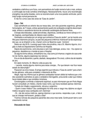 ENERGIA E ESPÍRITO                                                   JOSÉ LACERDA DE AZEVEDO
                                                                                                             
verdadeira e definitiva cura física, com perman ncia de funç o normal e tudo o mais, embora
                                                          © £                          ¤                                                      
a continuaç o da le s som tica embrioló gica. Necessariamente, houve uma reconstituiç o
                                                                     
energ tica nas partes lesadas, como se reconstruíssem uma nova parede ventricular, permi-
                    
tindo funç o normal permane nte.
            £ 
            ©
   E n foi o nico caso dos anais da Casa do Jardim.
                                    ¨

    Caso - 7A4
    Caso semelhante ao anterior deu-se nessa data, com dois pacientes argentinos, g meos                                             ¤
homozigotos, de 7 meses, ambos apresentando quadro de cardiopatia cong nita descompen-                                       ¤
sada, embora a assist ncia t cnica de conhecido cardiologista de Buenos Aires.
                                                                 ¤
    Crianças desvitalizadas, subde senvolvidas, disp icas, cianóticas ao menor esforço e nít i-%¦
da magreza, acompanhadas do cl ssico sopro sistólico.                        
    Orientados e animados por um amigo que conhecia aCasa do Jardim, por ter trazido uma                                        
filha para tratamento psíquico, os pais dos pequenos enfermos mostravam-se t o esperanç a-
dos que, ao se dirigirem a nós, o faziam como se fôssemos super -homens!
                                        ©£ 
 ©  Desta vez n foi Dr. Lourenço quem tratou dos pirralhos, mas o Dr. M ximo Aguirre, ciru r-
   £                                                                                                                     
gi      chefe do Departamento Científico do Hospital.
        ¢
    Depois de examin -los, como de praxe e sem mais delongas, avisou- nos: - Vou operar os
                                                      
pequenos, desdobre-os e mande-os para o Hospital.
    De alguma forma c ticos, entreolhamo-nos, mas como j tínhamos o registro do caso ante-              
rior da menina, alguma esperança nos rest ava.                                                                   ©
    Era um dia de dezembro, quente, abafado, desagrad vel. Por sinal, ltimo dia de trabalho                         ¨
do ano.
    Em dado momento, Dr. M ximo volta-se para nós:                       
    - Lacerda, receita alguma vitamina para estas crianças... Por que deixam -nas ficar nesse
                                               
estado de desnutriç o?
    Passaram-se cinco meses. O amigo argentino que indicara a Casa do Jardim para a famí-
lia dos meos, volta para completar o tratamento da filha.
             ¤£!
    Alegre, logo nos informa que os meos cardiopatas haviam obtido tal melhora que o m -
                                                                                 ¤£!
dico assistente submetera os pais a verdadeiro interrogatório, procurando s aber que m dico
havia tratado deles e que rem dios ministrara.
    Constrangidos e omitindo o tratamento espiritual, os pais informaram que em Porto Alegre
haviam consultado um m dico, citando nosso nome, que havia receitado apenas vitaminas.
                                                   
    Tomado de irritaç o e asperamente, retrucou o argentino:
    - Quem esse m ico? Sou cardiologista h trinta anos e rasgo meu diploma se algum
                                                      £
                                                      ¥                                    
m ico recuperar essa cardiopatia com vitaminas!
 ¥ £                                                                                                                                     ©
    - Dr., nós n o somos m di cos, apenas dizemos o que ocorreu -respondeu o pai-, o fat
que as crianças mel horaram, gradas a Dias!
    Tivemos notícias dos pequenos pacientes dois anos mais tarde. Continuavam bem e com
crescimento normal.

    Discuss o do Caso      @




                                                                                                                                                 53
 