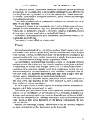 ENERGIA E ESPÍRITO                                                JOSÉ LACERDA DE AZEVEDO

   Fato id ntico ao anterior. Quadro clínico semelhante. Tratamento realizado por m dicos
                 ¤
desencarnados em hospital do Astral. O ato cir rgico foi praticado por m dicos diferentes. No
                                                                               ¨
caso dos g meos homozigotos(id nticos), o xito total atingiu as duas crianças. Nesse caso,
                     ¤                        ¤                        ¤
n o tivemos a oportunidade de acompanhar os enfermos, apenas soubemos da melhora por
informaç es circunstanciais.
             ¡                    
   Como conclus o, podemos afirmar que essas tr s crianças abriram para nós e para a M e-
                                                                                   ¤
dicina em geral amplos horizontes.                                                     ©
   O ensinamento primeiro, que o corpo et rico, ist , o corpo dinâmico, pode, sob certas                          
condiç s, sub stituir inteiramente o corpo físico lesado em relaç o às funç es fisiológi cas.
        £¡
        ¢                                                                                                                    ¡
Portanto, este tipo de tratamento enquadra-se inteiramente no capítulo da Eteriatria, medicina
do corpo et rico, abordada superficialmente na obra Espirito/Mat ria.                                        B
   Futuramente, a Eteriatria substituir   ase integralmente a atual medicina som tica, a ni-
                                                           2 
                                                             0                                                                                            ¨
ca aceita pela Ci ncia M dica.
                             ¤                                     9
   Tanto quanto o Homem, a Medicina tam m evolui!

     O Vetor β

   Al m dos fluxos vetoriais K e Z e o vetor de fluxo resultante Σ (as 3 letras em negrito mos-                                              5
tram uma seta no alto, apontando para a direita) como vimos anteriormente, no livro,       gina                                                    
97(do original) e seguintes, recentemente um outro vetor de grande influ ncia negativa, que                              ¤
conseguimos detectar h pouco, modifica enormemente a projeç o de energia do vetor de
                                         
fluxo IT, reduzindo em muito a energia de que originalmente portador.
   Esse vetor faz parte habitualmente dos encarnados, podendo ser considerado como uma
constante em suas vidas, à semelhança das constantes sangüíneas, como glicose, colesterol
                                                              ©                                                                       
ou triglicerídeos, por exemplo. Ele       rigem barôntica, isto , de baixo padr o vibratório e,
                                                  ¢£¥1
conseqüente mente, mais denso e pesado, como fruto da invigilância dos homens, com seus
pensamentos negativos, seu modo-de-ser muitas vezes atrabili rio, a presença de inveja, ira,       ©£    
bem assim como a falta de controle das emoç es. Estas d o matiz às reaç es frente aos
                                                                           ¡                                                     ¡
estímulos positivos ou negativos de que somos alvo constantemente.
   Quanto mais denso for esse vetor negativo, mais pesado se torna, mais in rcia possui e
                                      
mais reduz e limita a aç o do produto dos dois vetores positivos K e Z, (com as setas para a
direita no alto) com os quais se am lgama.                                                                                                             
   Por ser de origem barôntica, inferior e negativo em relaç o os anteriores. Por essa raz o,
chamamo-lo de β (beta), de baros(peso), em grego.
   É bom lembrar que o pensamento criador formado pela mente, tornando -se energia radi-
ante que pode ser projetada como um ato volitivo do Espírito. A mente capta do depósito geral
do espaço cósmico a energia cósmica, que chamamos de vetor K(capa), de Kosmos. Multipl i-
cado pelo vetor de origem humana - a energia acumulada na mat ria que forma nosso corpo
físico -, Z(zeta), de Zoon, animal, d origem a um vetor de fluxo como resultante. Pois bem,
                                                      
esse vetor torna-se
   mesclado com esta energia parasita p , de cor marrom-escuro, em verdadeiro am lgama                                                        
que baixa a energia inical, em face da densidade que lhe acrescida.




                                                                                                                                                               54
 