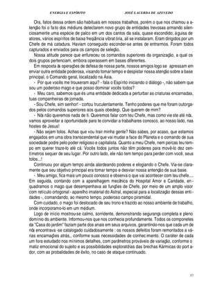 ENERGIA E ESPÍRITO                                           JOSÉ LACERDA DE AZEVEDO
                                          
   Ora, fatos dessa ordem s o habituais em nossos trabalhos, por m o que nos chamou a a-
     
tenç o foi o fa to dos m diuns detectarem novo grupo de entidades trevosas armando silen-
ciosamente uma esp cie de palco em um dos cantos da sala, quase escondido; à guisa de
atores, v rios espíritos de baixa freqü ncia vibrat ó ria, ali se instalaram. Eram dirigidos por um
                                                         ¤
Chefe de m catadura. Haviam conseguido esconder-se antes de entrarmos. Foram todos
                                                             £ 
                                                              ©
capturados e enviados para os campos de seleç .                                                                             
   Nossa atitude parece que enfureceu os comandos superiores da organizaç o, a qual os
dois grupos pertenciam, embora operassem em bases diferentes.
   Em resposta às operaç es de defesa de nossa parte, nossos amigos logo se apressam em
                                    ¡                                                                       
enviar outra entidade poderosa, visando tomar tempo e despistar nossa atenç o sobre a base
principal, o Comando geral, localizado na Ásia.                                                                         
   - Por que voc s me trouxeram aqui? - fala o Espírito iniciando o di logo -, n o sabem que
                            ¤                                                                  
sou um poderoso mago e que posso dominar voc s todos?              ¤
   - Meu caro, sabemos que s uma entidade dedicada a perturbar as criaturas encarnadas,
tuas companheiras de jornada.
   - Sou Chefe, sim senhor! - cortou truculentamente. Tenho poderes que me foram outorga-
dos pelos comandos superiores aos quais obedeço. Que querem de mim?
                 
   - Nós n o queremos nada de ti. Queremos falar com teu Chefe, mas como vie ste at nós,
vamos aproveitar a oportunidade para te convidar a trabalhares conosco, ao nosso lado, nas
hostes de Jesus!
                                                                                        
   - N o sejam tolos. Achas que vou trair minha gente? N o sabes, por acaso, que estamos
engajados em uma obra transcendental que vai mudar a face do Planeta e o comando de sua
sociedade podre pelo poder religioso e capitalista. Quanto a meu Chefe, nem percas teu tem-
                                                                              
po em querer traze-lo at c . Voc s todos juntos o t m poderes para mov -lo dez cen-
                                                     ¤                ¦           ¤                                           ¤
tímetros sequer de seu lugar. Por outro lado, ele n o tem tempo para perder com voc , seus                                             ¤
tolos...!
   Continuou por algum tempo ainda alardeando poderes e elogiando o Chefe. Via-se clara-            
mente que seu objetivo principal era tomar tempo e desviar nossa antenç o de sua base.
   - Meu amigo, fica mais um pouco conosco e observa o que vai acontecer com teu chefe....
Em seguida, contando com a aparelhagem mecânica do Hospital Amor e Caridade, en -
quadramos o mago que desempenhava as funç es de Chefe, por meio de um amplo visor
                                                              ¡                                                     
com retículo ortogonal - aparelho imaterial do Astral, especial para a localizaç o dessas enti -
dades -, comandando, ao mesmo tempo, poderoso campo piramidal.
   Com cuidado, o mago foi deslocado de seu trono e trazido ao nosso ambiente de trabalho,
onde incorporamo-lo em um m ium.                 ¥£
   Logo de início mostrou-se calmo, sorridente, demonstrando segurança completa e pleno
domínio do ambiente. Informou-nos que nos conhecia profundamente. Todos os componetes
da Casa do jardim faziam parte dos anais em seus arquivos, garantindo-nos que cada um de
nós encontrava -se catalogado cuidadosamente : os nossos defeitos foram remontados a v -                                                   
rias encarnaç es atr s,, conforme suas necessidades de conhec imento. O car ter de cada
                        ¡                                                                                                         
um fora estudado nos mínimos detalhes, com parâmetros prov veis de variaç o, conforme o    
matiz emocional do sujeito e as possibilidades exploratórias das brechas K rmicas do port a-           
dor, com as probalidades d xito, no caso de ataque continuado.
                                        ¤1¢




                                                                                                                                               57
 