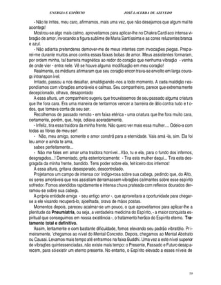 ENERGIA E ESPÍRITO                                             JOSÉ LACERDA DE AZEVEDO
                                                                                                                 
   - N o te irrites, meu caro, afirmamos, mais uma vez, que n o desejamos que algum mal te
aconteça!
   Mostrou-se algo mais calmo, aproveitamos para aplicar-lhe no Chakra Cardíaco intensa vi-
    
braç o de amor, invocando a figura sublime de Maria Santíssima e as cores reluzentes branca
e azul.     
   - N o adianta pretenderes demover-me de meus intentes com invocaç es piegas. Prep a-                                 ¡
rei-me durante muitos anos contra essas faixas bobas de amor. Meus assistentes formaram,                                             
por ordem minha, tal barreira mag tica ao redor do coraç o que nenhuma vibraç o - venha
                                                              %¦                               © £                   
de onde vier - entra nele. V se houve alguma modificaç em meu coraç o!
                                              ¤                                  £ 
                                                                                 ©
   Realmente, os m diuns afirmaram que seu coraç          con trava-se envolto em larga coura-
                                                                                          ¢
                                                                                          ¦
ça intranspon ível.                                                                                                                      
   Irritado, passou a nos desafiar, amaldiçoando -nos a todo momento. A cada maldiç o r es-
pondíamos com vibraç s amor veis e calmas. Seu companheiro, parece que extremamente
                                    ¢£¡               
decepcionado, olhava, desapontado
   A essa altura, um companheiro sugeriu que troux ssemos de seu passado alguma criatura
que lhe fora cara. Era uma maneira de tentarmos vencer a barreira de ódio contra tudo e t o-
dos, que tomava conta de seu ser.
   Recolhemos de passado remoto - em faixa et rica - uma criatura que lhe fora muito cara,
certamente, por m, que, hoje, odiava aceradamente.                     ©£ 
   - Infeliz, tira essa traidora da minha frente. N uero ver mais essa mulher.... Odeio-a com
                                                                             0
todas as fibras de meu ser!
                    
   - N o, meu amigo, somente o amor constrói para a eternidade. Vais am -la, sim. Ela foi                                       
teu amor e ainda te ama,
   sabes perfeitamente...
                                                                                       
   - N o me fales em amar uma traidora horrível...V o, tu e ela, para o fundo dos infernos,
desgraçados...! Dementado, grita estentoricamente: - Tira esta mulher daqui... Tira esta des-
graçada da minha frente, bandido. Tens poder sobre ela, feit iceiro dos infernos!
   A essa altura, gritava desesperado, descontrolado.
   Projetamos um campo de intensa cor índigo-rosa sobre sua cabeça, pedindo que, do Alto,
os seres amor veis que nos assistiam derramassem vibraç s ca lmantes sobre esse espírito
                                                                                                         ¢£¡
sofredor. Fomos atendidos rapidamente e intensa chuva prateada com reflexos dourados der-
ramou-se sobre sua cabeça.
   A própria entidade amiga - seu antigo amor -, que aproveitara a oportunidade para chegar-
                                                                                   
se a ele visando recuper -lo, ajoelhada, orava de m os postas.
                                          
   Momentos depois, pareceu acalmar-se um pouco, o que aproveitamos para aplicar-lhe a
plenitude da Pneumiatria, ou seja, a verdadeira medicina do Espírito, - a maior conquista es-
piritual que conseguimos em nossa exist ncia -, o tratamento heróico do Espírito eterno. Tra-
                                                                   ¤
tamento total e definitivo.                                                                                                  
   Assim, lentamente e com bastante dificuldade, fomos elevando seu padr o vibratório. Pr i-
meiramente, chegamos ao nível do Mental Concreto. Depois, chegamos ao Mental Abstrato
                            E
ou Causai. Levamos mais tempo at entrarmos na faixa Buddhi. Uma vez a este nível superior
                                                           
de vibraç es quintessenciadas, o existe mais tempo: o Presente, Passado e Futuro desap a-
                       ¡                          ¦
recem, para só existir um eterno presente. No entanto, o Espírito elevado a esses níveis de



                                                                                                                                            59
 