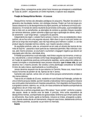 ENERGIA E ESPÍRITO                                                              JOSÉ LACERDA DE AZEVEDO

  Graças a Deus, conseguimos anular v rios f ocos trevosos que ameaçavam a estabilidade
                                                                        
da Casa do Jardim, recuperando um Chefe importante, e capturar seus seqüazes.

         Fixaç o de Desequilíbrios Mentais - A Loucura
             @
                                                      
   Desequilíbrios mentais s o alteraç es patológicas do psiquismo. Resultam de estado d e-
                                                                    ¡
generativo das faculdades mentais, com etiologias diversas. Podem ser fruto de longos pro-
cessos obsessivos ou de desregramentos do próprio paciente, por fenômenos anímicos auto -
                                      
obsessivos. A invers o de valores resultante de pervers es continuadas, a perversidade repe-        ¡
tida no trato com os semelhantes, as aberraç es de conduta ou grandes choques causados ¡                               
por remorsos dolorosos, podem subverter a lógica que rege a apreciaç o de valores, atingi n-
do seriamente - e por longo tempo - o psiquismo do paciente.
   Independente da origem, o estado final sempre o mesmo. Uma vez estabelecido o dese-
quilíbrio, ele se fixa como uma segunda natureza. Al m disso (o q        muito pior) tende a re-
                                                                            £ 
                                                                            ©                                  1%
                                                                                                                 ¢                                          
petir-se ao longo das encarnaç s, caso n          ja esforço para melhorar o car ter, o u se n o
                                                             ¢ £¡                                                                 
produzir alguma imposiç o k rmica violenta, cujo i mpacto sacuda a criatura.
                                                         
   As aquisiç s positivas, sabe -se, armazenam-se em cada um atrav s dos bancos de me-
                   ¢£¡
mória do Espírito - passando a fazer parte de seu inalien vel patrimônio. Mas viv ncias v icio-                                               ¤
sas, pelo mesmo processo, se acumulam e aumentam a bagagem negativa que dever ser                                                                      
expurgada pelo indivíduo, eternidade afora.                                 © £ 
   À medida que praticamos a auto-educaç , mais fortes e argutos nos tornamos, e mais a p-
tos, naturalmente, a vencer embates contra forças desagregadoras. Com o passar do tempo,
             ©£ 
em funç de experi ncias positivas continuamente repetidas, vamos adquirindo solidez em
                                 ¤
nossas convicç es e compreendendo esse processo educativo que nossa vida, do qual
                         ¡                                                                                                Q
devemos tirar o m ximo proveito. Ele constitui a lenta planificaç o consci cia! do Estado
                                                                                                                             ¤
                                                                                                                              ¦
Crístico de cada criatura, espiritualizando-a e lucidificando-a.
   Jamais devemos esquecer-nos de que estamos no Caminho. Nossa cura, nosso futuro e
nossos horizontes de pendem de nós. Apenas de nós m esmos.
   Ilustrando este capítulo, vamos citar um caso clínico psíquico extremamente complexo e
n o menos doloroso.                                                                                                                     
   Trata-se de um cidad o de 32 anos, residente em outro Estado da Federaç o, portador de
uma síndrome psíquica rebelde, que tem resistido a todo esforço m ico-psiqui trico inclusive                    ¥£                         
aos continuados internamentos em hospitais psiqui tricos. Com diagnóstico de Esquizofrenia     
e prognóstico sombrio, adentrou -se, um dia, em nosso ambiente de trabalhe acompanhado da
                                              
progenitora e de um irm o mais velho.
   Relatou-nos a senhora angustiada que o filho estava  louco varrido, conforme a expres-
  %R£ 
 ©  ©
s        pular, desde os dezoito anos de idade. A princípio, tinha surtos espor dicos de                                                           
desequilíbrios mentais, acompanhados de agressividade, fenômenos que vinham acentu ando-                         
se ultimamente. Atua mente, agride os familiares, inclusive os irm os, ameaçando a própria
      
m . Quando recebe alta de um internamento, chega em casa furioso, deblaterando contra os
         ¢
mais próximos parentes, acusando -os por terem-no internado.
   Exame




                                                                                                                                                               61
 