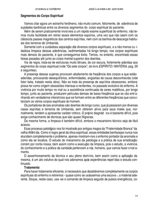 ENERGIA E ESPÍRITO                                                               JOSÉ LACERDA DE AZEVEDO

Segmentos do Corpo Espiritual
                                                                            
   Vamos citar agora um estranho fenômeno, n o muito comum, felizmente, de ader ncia de                                                                    ¤
sujidades barônticas entre os diversos segmentos do corpo espiritual do paciente.                                                                                   ©£ 
   Al m de serem praticamente invisíveis a um r pido exame superficial do enfermo, n te-
                                                                                                                                        £ 
                                                                                                                                         ©
mos muita facilidade em retirar esses elementos esp rios, uma vez que n saem com os                ¨
cl ssicos passes magn ticos dos centros espíritas, nem com os banhos-de-descarga habitu-
 
ais dos terreiros de Umbanda.                                                                                                                  
   Somente com a cuidadosa separaç o dós diversos corpos espirituais, e a n o menos cu i-
dadosa limpeza dessas ader ncias, sedimentadas h longo tempo, nos corpos espirituais
                              ¤                                                                
mais densos do paciente, que conseguimos xito. Temos, no entanto, encontrado essas
                                                                               ¤
faixas pesadas at junto ao corpo mental superior dos doentes.
   Via de regra, trata-se de estruturas muito t nues, de cor escura, fortemente aderidas aos
                                                                      ¤
segmentos do corpo espiritual (vide Os sete corpos, do livro ESPÍRITO / MATÉRIA, pag. 29
e seguintes).                                                                                                                                                              
   A presença dessas sujeiras provocam abafamento da freqü ncia dos corpos a que est o                           ¤
aderidas, provocando desequilíbrios, enfermidades, an stias de causa desconhecida (vide
                                                                                                       ¨!
fator beta, tratado nesta obra). N o se trata da presença de espíritos obsessores, embora
possa ter como origem obsess es intensas e renitentes, no passado evolutivo do enfermo. A
                                  ¡
viv ncia por muito tempo no mal ou a assist cia continuada de seres mal ficos, por longo
     ¤                                                              ¦ ¤                                                                                
tempo, junto ao paciente, produzem películas densas de baixa freqü ncia que se v o entr a-                                   ¤
nhando em verdadeiros interstícios que se formam entre as diferentes freqü ncias que cara c-                                         ¤
terizam os v rios corpos espirituais do homem.
                                              
   Os portadores de tais anomalias s o doentes de longo curso, que j passaram por diversas                               
casas espíritas e terreiros de Umbanda, sem obterem alívio para seus males que, nor-                                             ©
malmente, tendem a apresentar car ter crônico. O próprio diagnóst ic bastante difícil, pois
                                                     £ 
                                                      ©
exige conhecimento de t cnicas que s         ase filigranas.
                                                           0
                                                           
   Da mesma forma, a limpeza tamb m difícil, embora o mecanismo t cnico seja de f cil                                                                                         
acesso.
   Esse processo patológico nos foi mostrado por antigos magos da Fraternidade Branca da
                      ©
velha Atlânt ida. Com regra geral da tica espiritual, essas entidades benfazejas nunca nos
elucidam completamente o problema, apenas mostram-nos o enfermo portador da anomalia e                                                                                            £ 
                                                                                                                                                                                  ©
como ela se localiza. O estudo do mecanismo da patologia e a pr tica de sua erradicaç                                
correm por conta nossa, bem assim como a execuç o da limpeza, pois o estudo, a viv ncia                                                                         ¤
do conhecimento e a pr tica da caridade pertencem a nós, homens, que vamos fazer o trat a-
                          
mento.                                                                                                                                                         © £ 
   O assenhoreamento da t cnica e seu pleno domínio, bem assim como a aplicaç da
mesma, m ato volutivo do qual nos adonamos após experi ncias repet idas e estudo con-
         F                                                                                                  ¤
tinuado.
   Tratamento
   Para haver tratamento eficiente, necess rio que desdobremos completamente os corpos
                                                                
espirituais do enfermo e retiremos - quase como se us ssemos uma escova -, o material ade- 
rente. Só que, neste caso, usa -se o comando de limpeza seguido de pulsos ener ticos, co-                                                         £!




                                                                                                                                                                                   64
 