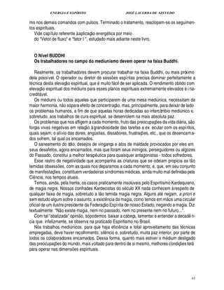 ENERGIA E ESPÍRITO                                                                   JOSÉ LACERDA DE AZEVEDO

mo nos demais comandos com pulsos. Terminado o tratamento, reaclopam-se os seguimen-
tos espirituais.                                               
   Vide capítulo referente à aplicaç o energ tica por meio
   do Vetor de fluxo e fator I , estudado mais adiante neste livro.


      O Nível BUDDHI
      Os trabalhadores no campo do mediunismo devem operar na faixa Buddhi.

   Realmente, os trabalhadores devem procurar trabalhar na faixa Buddhi, ou mais próximo
dela possível. O operador ou diretor de sess es espíritas precisa dominar perfeitamente a
                                                                                       ¡
t cnica desta elevaç o espiritual, que muito f cil de ser aplicada. O rendimento obtido com
            © £                                                                            
elevaç espiritual dos m diuns para esses planos espirituais extremamente elevados i na-
credit vel.
        
   Os m diuns ou todos aqueles que participarem de uma mesa medi nica, necessitam da
                                   ©£                                                                                 ¨
maior harmonia, n só para efeito de concentraç o, mas, principalmente, para deixar de lado
os problemas humanos, a fim de que aquelas horas dedicadas ao intercâmbio medi nico e.                                                ¨
sobretudo, aos trabalhos de cura espiritual, se desenrolem na mais absoluta paz.                                                                
   Os problemas que nos afligem a cada momento, fruto das preocupaç s da vida di ria, s o
                                                                                                                     £¡
                                                                                                                     ¢            
forças vivas negativas em relaç o à grandiosidade das tarefas a ex ecutar com os espíritos,
quais sejam: o alívio das dores, an stias, dissabores, frustraç es, etc., que os desencarn a-
                                                                  ¨!                                          ¡
dos sofrem, tal qual os encarnados.
   O saneamento do ódio, desejos de vingança e atos de maldade provocados por eles em
seus desafetos, agora encarnados, mas que foram seus inimigos, perseguidores ou algozes
do Passado, constitui a melhor terap utica para quaisquer antagonistas - todos sofredores.
                                                                        ¤                                                                           
   Esse rastro de negatividade que acompanha as criaturas que se odeiam propicia as t o
temidas obsess s, com as quais nos deparamos a cada momento, e, que, em seu conjunto
                            ¢ £¡
de manifestaç es, constituem verdadeiras síndromes m dicas, ainda muito mal definidas pela
                    ¡
Ci ncia, nos tempos atuais.
  ¤
   Temos, ainda, pela frente, os casos praticamente insol veis pelo Espiritismo Kardequiano,              ¨
de magia negra. Nossos confrades Kardecistas do s culo XX nada conhecem à respeito de
                                                                            ©£ 
qualquer faixa de magia, sobretudo a t temida magia negra. Alguns at negam, a priori e                                      
sem estudo algum sobre o assunto, a exist ncia da magia, como temos em m os uma circular
                                                                                  ¤ 
oficial de um ilustre presidente da Federaç o Espírita de nosso Estado, negando a magia. Diz
                               
textualmente: N o existe magia, nem no passado, nem no presente nem no futuro....
                                                     £ 
                                                     ©
   Com tal abalizada opini , só podemos baixar a cabeça, lamentar e entender a decad n-                                                  ¤
cia que. infelizmente, se observa na praticado Espiritismo no Brasil.
   Nos trabalhos medi nicos. para que haja efici cia e total aproveitamento das t cnicas
                                             ¨                                                     ¤
                                                                                                   ¦
empregadas, deve haver recolhimento, sil ncio e, sobretudo, muita paz interior, por parte de
                                                                                   ¤
todos os colaboradores encarnados. Dessa forma, quanto mais estiver o m dium desligado
das preocupaç es do mundo, mais voltado para dentro de si mesmo, melhores condiç s ter
                        ¡                                                                                                             £¡
                                                                                                                                      ¢                
para operar nas dimens es espirituais.           ¡




                                                                                                                                                           65
 