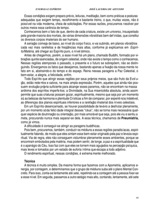 ENERGIA E ESPÍRITO                                                                      JOSÉ LACERDA DE AZEVEDO
                                                                                                                                        
    Essas condiç es exigem preparo pr vio, leituras, meditaç o, bem como pr ticas e posturas
                                           ¡                                                                                                                                                                                 
adequadas que exigem tempo, recolhimento e bastante treino, o que, muitas vezes, n o
possível na vida moderna, cheia de solicitaç es. Por essas raz es, procuramos resolver por
                                                                                        ¡                                                  ¡
outros meios essa car ncia de tempo.               ¤
    Conhecemos bem o fato de que, dentro de cada criatura, existe um universo, insuspeitado
pela grande maioria dos mortais, de v rias dimens es vibratóriais bem def inidas, que constitui
                                                                                                       ¡
os diversos corpos imateriais do ser humano.
                              
    A seriaç o começa de baixo, ao nível do corpo físico, e vai subindo, em planos vibratórios
cada vez mais rarefeitos e de freqü cias mais altas, conforme j explicamos em Espíri-
                                                                     ¤
                                                                     ¦                                                                                 
to/Mat ria, at chegar ao Espírito puro, o nível tmico.
               B                                                                                    
    Antes de chegarmos, por m, a esse nível h um plano, chamado Buddhi, formado por vi-                              
braç es quinte ssenciadas, de origem celestial, onde n o existe o tempo como o conhecemos.
       ¡                                                                                                                                                                                             
Nessas regi es atemporais o passado, o presente e o futuro se sobre em, n o se distin-
                                 ¡                                                                                                                                           ¡
guindo. Enxergamos os fatos que desejamos, bastando apenas a fixaç o da nossa mente no
fato em si, abstraindo-o do tempo e do espaço. Reina nessas paragens a Paz Celestial, o
bem-estar, a alegria, a felicidade, enfim.                                                                                                                                        
© £ Todo Espírito que atingir essas regi es por seus próprios meios, que s o fruto da Evol u-
                       ©£                                                 ¡                                                                                                                                              
ç , est rede ntos e salvos, na mais ampla express o. Por m, aqueles que ain
                                     ©£                                                    o pos-                                                                                                        ¥           ¦
suem evoluç própria suficiente para alcançar esses paramos, n o se encontram na massa
anônima dos espíritos imperfe itos; a Divinidade, na Sua misericórdia absoluta, ainda assim
permite que suas criaturas possam gozar, espiritualmente, mesmo que seja por um momento
só, as belezas da harmonia e plenitude Crísticas a fim de comparar, por experi ncia indel vel,                                                                                               ¤
as diferenç as dos planos espirituais inferiores e a rarefaç o imaterial dos níveis celestiais.
    Em um Espírito desencarnado, se houver possibilidade de lev -lo a desfrutar plenamente,                                                        
por um momento só da felici dade integral desses c s, n o se torna mais necess ria qual-
                                                                              ©£                                                                                                                               
quer esp cie de doutrinaç o ou orientaç , por mais amor vel que seja, pois ele viu e sentiu a                              
meta, procurando nunca mais separar-se dela. A essa t cnica, chamamos de Pneumiatria,
como j vimos.      
    A dificuldade conseguir-se atingir as paragens buddhicas.    9
    Pois bem, procuramos, tam m, conduzir os m diuns a essas regi s paradisíacas, espiri-                                                                  ¢£¡
tualmente falando, de modo que eles sintam esse bem-estar originado pela paz e leveza espi-
                                                           ©£ 
ritual. Via de regra, eles n conseguem vislumbrar plenamente esses ambientes, porque se
encontram embotados pela mat ria, mas podem sentir, de longe, a paz e a espiritualidade que
   ©                                                                                                                                                                                              
     apan gio do C . Isso faz com que eles se tornem mais aguçados na percepç o psíquica,
                                              
                                               
mais leves e tomados por um estado de euforia íntima que escapa a todo adjetivo.
    O rendimento espiritual, nessas condiç es, extrema mente melhorado.             ¡

   T cnica Q
   A t cnica muito simples. Da mesma forma que fazemos com a Apometria, aplicamos e-                                                                                     ©
nergia, por contagem, e determinamos que o grupo de m diuns suba at plano Mental Con-                                                                                                    
creto. Para isso, conta-se lentamente at sete, repetindo-se a contagem at pessoa fixar-se
a esse nível. Em seguida, passamos a outro est gio mais alto, contando, lentamente, at sete     




                                                                                                                                                                                                                                 66
 