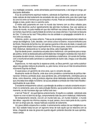 ENERGIA E ESPÍRITO                                                             JOSÉ LACERDA DE AZEVEDO
                    
ra a meditaç o constante, sendo alimentados parcimoniosamente, e de longe em longe, por
discípulos dedicados.
    À luz do conhecimento espiritual moderno, sobretudo do Espiritismo, sabe-se que tais ati-
                                                                                                  ©£                                     ©£          
tudes radicais de total isolamento da sociedade o s a atitude certa, pois n
                                                                        ¦                la fuga                                                         ¢
do convívio entre os homens que se conquista o mundo. Pode ser considerado um passo em
     7£ 
    5 ©                                 
direç       meta, por m n o o caminho certo.
    O m rito est justamente em viver no mundo dos homens com os olhos voltados para
                       
Deus. N o devemos usufruir egoisticamente das gloríolas mundanas, mas usar apenas as
                                                            
coisas do mundo, na justa medida em que n o interfiram nas coisas de Deus. Vivendo entre
os mortais que temos a oportunidade de construir as coisas eternas e acumular os tesouros
               B                                                                                                                      
do C . E como se faz isso? Pela pr tica viva da caridade e a propagaç o constante do a-
                                                 
mor entre as criaturas.
    Voltemos, por m, ao nosso enfermo. Trata-se de jornalista extremamente bem dotado no
campo da intelig ncia. Culto, decidido, com v rios cursos no Exterior, inclusive brilhante curso
                           ¤                                   
de Direito. Descende de família rica, tem apenas quarenta e tr s anos de idade, casado com                      ¤
moça igualmente dotada física e espiritualme nte. Entre seus pares, mostra-se como aut ntico                                                                 ¤
líder intelectual, destacando-se no campo das letras, pela imaginaç o f rtil.
    Espírita desde jovem, caracterizou-se pelos dons medi nicos. com pendores para a recep-
 %£ 
©  ©                                                                                                   ¨
ç        tica, tendo se destacado pela autenticidade das mensagens recebidas dos mais dive r-
sos poetas de al m-t mulo, inclusive os mais abstratos e metafísicos. Um soneto de Cam es,
                               ¨                                                                                                                                     ¡
com o inconfundível estilo camoniano e o pensamento do ilustre vate, chegou a ser discutido
em Portugal.
    Esperava-se, no meio espírita (e espera-se ainda, se Deus permitir), que venha substituir
algum dos grandes m diuns do presente, ou, pelo menos, tornar-se um líder do extraordin rio                                                                              
movimento Espírita do Brasil.
    O casal possui um garotinho de cinco anos, que o encanto dos pais.
    Atualmente reside em Brasília, onde atua como jornalista e comentarista de política inter-
                                                                                               
nacional. Embora a profiss o atual, seus pendores s o, primordialmente, orientados para as
letras, como dissemos, onde j produziu algumas obras dedicadas à an lise política, sendo
                                                                                                                                
que uma delas teve ediç o no Exterior, tal sua atu alidade e cont do de nítido matiz filosófico -                       ¢
                                                                                                                        ¨
espiritualista de suas obras.                                                
    O excelente embasamento cultural, a ponderaç o da an lise e o estudo constante encam i-
                                                                   £ 
                                                                   ©                                        
nham-no certamente, para uma vasta produç liter ria, que j poderíamos vislumbrar prox i-
                       £ 
                       ©                                                                                           
mamente, se n houvesse algo que nulifica tudo isso -
    o terrível Fator β , do qual falamos anteriormente. O orgulho e a vaidade - sobretudo esta
- fazem-no viver no domínio do Ego, comprometendo todo seu porvir intelectual, infelizmente.
    De temperamento retraído, vive em um mundo todo seu, um mundo imaterial - o mundo
das id ias - segundo nos informa a esposa, no qual, parece, vive a maior parte do dia, a ponto
de nem se dirigir para ela. nessas habituais ocasi s de isolamento.                 ¢£¡
    Um grave defeito empana-lhe o car ter: extremamente vaidoso de sua inteli ncia e sa-
                                                                                                                                              ¤£!
ber. Sua vaidade traduz-se por um egoísmo tenaz de tudo aquilo que se relaciona com as
letras, chegando às raias da gross eria quando algu m pretende discordar de suas opini es,                                                                       ¡
nesse campo.



                                                                                                                                                                             68
 