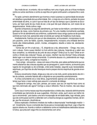 ENERGIA E ESPÍRITO                                JOSÉ LACERDA DE AZEVEDO
                                      
   Seu modo de ser, no entanto, n o se modificou nem uma vírgula, pois as críticas mordazes
contra os outros escritores e contra os espíritos em geral continuaram a empanar-lhe o car -          
ter.
   Foi após o primeiro atendimento que tivemos a maior surpresa e a oportunidade de estudar
em detalhes a gravidade de sua enfermidade. Sim, o moço era um e nfermo, portador de grave
enfermidade da alma, e o pior que se trata de um tipo de doença a que o paciente se aco s-
                                                                
tuma, por fazer parte de seu modo de ser, e da qual n o quer afastar-se, com receio de se
despersonalizar. Ainda cultiva o ego.
   Quando compareceu ao segundo atendimento, por tratar-se de m dium, convidamo-lo para
participar da mesa, como fizemos da primeira vez. Foi uma medida incrivelmente acertada.
Quase no fim do atendimento aos enfermos, subitamente nosso amigo queixa-se de que est                    
sentindo-se muito mal, parecendo estar envolvido por campo de freqü cia muito baixa.
                                                                                 ¤
                                                                                 ¦
   Imediatamente, fizemos com que um dos obsessores, se houvessem, incorporasse no pró-
prio paciente, como de bito, quando, inesperadamente, incorpora uma entidade demons-
                         %
trando alta intelectualidade, por m, mordaz, ameaçadora; desafia a todos nós, alardeando
seus poderes.
   - Vamos dar um fim a tudo isso...! E, dirigindo-se a nós, altissonante: - Chega, meu caro,
com o abuso. Como ousas interferir no livre arbítrio das criaturas, forçando-as a aderir aos
teus conselhos, ou retirando-as de junto de seus amigos? Onde j se viu isso? Onde se en-
                                                                             
contra o Direito das criaturas? Ousas, por acaso, interferir nas leis Divinas? Estou enfarado
deste lugar e ao mesmo tempo enraivecido. Vi somente abusos e tu, pretendendo ser mago,
ou coisa que o valha, a enganai-os incautos...!
   - Caro amigo - retrucamos - cessa com essa crítica tola, pois sabes perfeitamente que so-
mente afastamos das criaturas aqueles que as perseguem e, assim mesmo, as levamos para
                                         £ 
                                         ©             
lugares de recuperaç o ou de contenç , onde ser o tratadas, segundo suas necessidades
espirituais, por Espíritos de alta hierarquia moral e preparo t cnico-espiritual de grande enver-
gadura.
   Embora visivelmente irritado, dirigia-se a nós com ar de mofa, por m ainda dentro dos lim i-
tes da cortesia, somente falando alto e dirigindo-se aos presentes autoritariamente.
   A crítica contundente era a nota tônica, argumentando apenas com sofismas, ao mesmo
tempo que fazia o maior esforço para assumir o comando do di logo.   
   - Enganas-te comigo, meu caro, pensas, por acaso, que sou um espírito fraco como os     
que tens dominado at agora? Comigo a coisa diferente. Para te mostrar, n o saio daqui
hoje.       ©
   Como iss norma nesses espíritos empedernidos e chefes eles, testando definitivamente
a docilidade que demonstra às suas sugest es. Informam, ainda, queo aluno sai melhor do
                                              ¡            
que a encomenda, pois bastou uma leve incorporaç o de ent idade deles, logo retirada, para
que ele continuasse sozinho a defender com a m xima energia as sugest es mentais, de lon-
                                                                                     ¡
ge, que lhe enviavam, divertindo-se.                                                           
   Estava explicado o fenômeno imediato da insólita e desarrazoada manifestaç o medi n i-
                                                                                                  ¨
ca. Inicialmente, houve o comando das trevas para a incorporaç o esp iritual. Logo o Espírito
esp rio afastou-se, ficando o m ium a deblaterar contra os trabalhadores dedicados à causa
   ¨                            ¥£
Crística, que procuram seguir-lhe os ensinamentos com amor.



                                                                                                          70
 