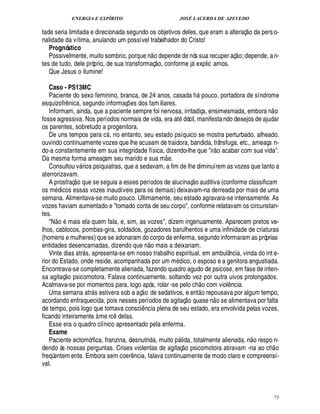 ENERGIA E ESPÍRITO                                               JOSÉ LACERDA DE AZEVEDO
                                                                                                                                     
tade seria limitada e direcionada segundo os objetivos deles, que eram a alteraç o da pers o-
nalidade da vítima, anulando um possível trabalhador do Cristo!
   Prognóstico                                                                                                                   
   Possivelmente, muito sombrio, porque n o depende de nós sua recuper aç o; depende, a n-
                                                                         ©£ 
tes de tudo, dele próprio, de sua transformaç , conforme j explic amos.                    
   Que Jesus o ilumine!

   Caso - PS13MC
   Paciente do sexo feminino, branca, de 24 anos, casada h pouco, portadora de síndrome                 
esquizofr nica, segundo informaç es dos fam iliares.
              ¤                              ¡                                                                                                   
   Informam, ainda, que a paciente sempre foi nervosa, irritadiça, ensimesmada, embora n o
fosse agressiva. Nos períodos normais de vida, era at dócil, manifesta ndo desejos de ajudar
os parentes, sobretudo a progenitora.
   De uns tempos para c , no entanto, seu estado psíquico se mostra perturbado, alheado,
                                  
ouvindo continuamente vozes que lhe acusam de traidora, bandida, trânsfuga, etc., ameaça n-                            
do-a constantemente em sua integridade física, dizendo-lhe que ir o acabar com sua vida.
                                                                                
Da mesma forma ameaçam seu marido e sua m e.
   Consultou v rios psiquiatras, que a sedavam, a fim de lhe diminuírem as vozes que tanto a
                      
aterrorizavam.                                                                                  
   A prostraç o que se seguia a esses períodos de alucinaç o auditiva (conforme classificam
os m icos essas vozes inaudíveis para os demais) deixavam-na derreada por mais de uma
     ¥£
semana. Alimentava-se muito pouco. Ultimamente, seu estado agravara-se intensamente. As
vozes haviam aumentado e tomado conta de seu corpo, conforme relatavam os circunstan-
tes.  
   N o mais ela quem fala, e, sim, as vozes, dizem ingenuamente. Aparecem pretos ve-
lhos, cablocos, pombas-gira, soldados, gozadores barulhentos e uma infinidade de criaturas
(homens e mulheres) que se adonaram do corpo da enferma, segundo informaram as próprias
                                                                  
entidades desencarnadas, dizendo q         o mais a deixariam.
                                                       §%
                                                       ¦ ¢
   Vinte dias atr s, apresenta-se em nosso trabalho espiritual, em ambulância, vinda do int e-
                          
rior do Estado, onde reside, acompanhada por um m dico, o esposo e a genitora angustiada.
Encontrava-se completamente alienada, fazendo quadro agudo de psicose, em fase de inten-
           
sa agitaç o psicomotora. Falava continuamente, soltando vez por outra uivos prolongados.                    ©£ 
Acalmava-se por momentos para, logo após, rolar -se pelo ch com viol cia.
                                                                                                             £ 
                                                                                                             ©            ¦¤
   Uma semana atr s estivera sob a aç o de sedativos, e ent repousava por algum tempo,
                                                                                    £ 
                                                                                     ©                             
acordando enfraquecida, pois nesses períodos de agitaç          ase n o se alimentava por falta    0
                                                                                                   
de tempo, pois logo que tomava consci cia plena de seu estado, era envolvida pelas vozes,
                                                            ¤
                                                            ¦
ficando inteiramente à me rc elas.    ¥ 1¤
   Esse era o quadro clínico apresentado pela enferma.
   Exame                                                                                                                                     
   Paciente ectomórfica, franzina, desnutrida, muito p lida, totalmente alienada, o respo n-
                                                                                   #£  
                                                                                    ©                                                  ¦            
dendo às nossas perguntas. Crises violentas de agitaç        sicomotora atiravam -na ao ch o
freqüentem ente. Embora sem coer cia, falava continuamente de modo claro e compreensí-
                                                 ¦¤
vel.



                                                                                                                                                        73
 