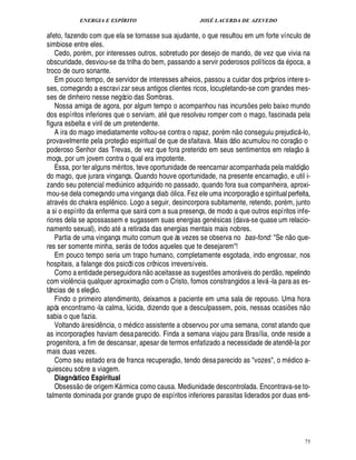 ENERGIA E ESPÍRITO                                                   JOSÉ LACERDA DE AZEVEDO

afeto, fazendo com que ela se tornasse sua ajudante, o que resultou em um forte vínculo de
simbiose entre eles.
   Cedo, por m, por interesses outros, sobretudo por desejo de mando, de vez que vivia na
obscuridade, desviou-se da trilha do bem, passando a servir poderosos políticos da poca, a
troco de ouro sonante.
   Em pouco tempo, de servidor de interesses alheios, passou a cuidar dos próprios intere s-
ses, começando a escravi zar seus antigos clientes ricos, locupletando-se com grandes mes-
ses de dinheiro nesse negócio das Sombras.
   Nossa amiga de agora, por algum tempo o acompanhou nas incurs es pelo baixo mundo                   ¡
dos espíritos inferiores que o serviam, at ue resolveu romper com o mago, fascinada pela
                                                                            0
figura esbelta e viril de um pretendente.                                                       
   A ira do mago imediatamente voltou-se contra o rapaz, por m n o conseguiu prejudic -lo,
                                                                                                                                        
provavelmente pela proteç o espiritual de que de sfaitava. Mais ódio acumulou no coraç o o                                               
poderoso Senhor das Trevas, de vez que fora preterido em seus sentimentos em relaç o à
moça, por um jovem contra o qual era impotente.                                                                                             © P 
   Essa, por ter alguns m ritos, teve oportunidade de reencarnar acompanhada pela maldiç                                
do mago, que jurara vingança. Quando houve oportunidade, na presente encarnaç o, e util i-
zando seu potencial medi ico adquirido no passado, quando fora sua companheira, aproxi-
                                           £¨
                                           ¦                                                                
mou-se dela começando uma vingança diab ó lica. Fez ele uma incorporaç o e spiritual perfeita,
atrav s do chakra espl ico. Logo a seguir, desincorpora subitamente, retendo, por m, junto
                                 ¦¤
a si o espírito da enferma que sair com a sua presença, de modo a que outros espíritos infe-
                                                                    
riores dela se apossassem e sugassem suas energias gen sicas (dava-se quase um relacio-
                                               
namento sexual), indo at retirada das energias mentais mais nobres.                                                             
   Partia de uma vingança muito comum que às vezes se observa no bas-fond: S         o que-                           ¦ $¢
res ser somente minha, ser s de todos aqueles que te desejarem!
                                                   
   Em pouco tempo seria um trapo humano, completamente esgotada, indo engrossar, nos
hospitais, a falange dos psicóti cos crônicos irreversíveis.
                                                                                                                   
   Como a entidade perseguidor        o aceitasse as sugest s amor veis do perd o, repelindo
                                                               ¦                        ¢£¡        
com viol ncia qualquer aproximaç o com o Cristo, fomos constrangidos a lev -la para as es-
        ¤                                                                                                      
tâncias de s eleç o.
   Findo o primeiro atendimento, deixamos a paciente em uma sala de repouso. Uma hora                                                        
após encontramo -la calma, l cida, dizendo que a desculpassem, pois, nessas ocasi s n o
                                                       ¨                                                                      ¢£¡
sabia o que fazia.
   Voltando à resi ncia, o m dico assistente a observou por uma semana, const atando que
                            £¥
                            ¤
as incorporaç s haviam desa parecido. Finda a semana viajou para Brasília, onde reside a
                 ¢ £¡
progenitora, a fim de descansar, apesar de termos enfatizado a necessidade de atend -la por                                        ¤
mais duas vezes.                                                                  
   Como seu estado era de franca recuperaç o, tendo desa parecido as vozes, o m dico a-
quiesceu sobre a viagem.
   Diagnóstico Espiritual
             
   Obsess o de origem K rmica como causa. Mediunidade descontrolada. Encontrava-se to-
                                       
talmente dominada por grande grupo de espíritos inferiores parasitas liderados por duas enti-




                                                                                                                                                75
 