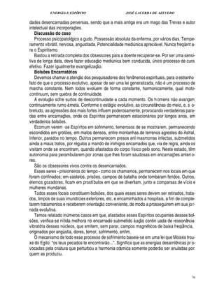 ENERGIA E ESPÍRITO                                                            JOSÉ LACERDA DE AZEVEDO

dades desencarnadas perversas, sendo que a mais antiga era um mago das Trevas e autor
intelectual das incorporaç s.                    ¢£¡
   Discuss o do caso
            @                                                                         
   Processo psicopatológico a gudo. Possess o absoluta da enferma, por v rios dias. Tempe-                                    
ramento vibr til, nervosa, angustiada. Potencialidade medi ica apreci vel. Nunca freqüent a-
                                                                                                ¦£¨               
ra o Espiritismo.
   Bastou a retirada completa dos obsessores para a doente recuperar-se. Por ser uma sensi-
                                                                    
tiva de longa data, deve fazer educaç o medi ica bem conduzida, nico processo de cura
                                                                                         £¨
                                                                                         ¦                     ¨
efetivo. Fazer igualmente evangelizaç o.
   Bolsões Encarnatórios                                
   Devemos chamar a atenç o dos pesquisadores dos fenômenos espirituais, para o estranho                               ©£ 
fato de que o processo evolutivo, apesar de ser uma lei generalizada, n       um processo de
marcha constante. Nem todos evoluem de forma constante, harmonicamente, qual moto-
continuum, sem quebra de continuidade.
            £ 
            ©                                                                                                                     ©£ 
   A evoluç sofre surtos de descontinuidade a cada momento. Os h omens n avançam
continuamente rumo à meta. Conforme o est gio evolutivo, as circunstâncias do meio, e, s o-
                                                                                 
bretudo, as agress es dos mais fortes influem poderosamente, provocando verdadeiras para-
                         ¡
das entre encarnaç es, onde os Espíritos permanecem estacion rios por longos anos, em
                                     ¡                                                                     
verdadeiros bols es. ¡
   É comum verem -se Espíritos em sofrimento, temerosos de se mostrarem, permanecendo
escondidos em grot es, em matos densos, entre montanhas.de terrenos agrestes do Astral,
                                         ¡
Inferior, parados no tempo. Outros permanecem presos enl masmorras infectas, submetidos
ainda a maus tratos, por r gulos a mando de inimigos encarnados que, via de regra, ainda os
visitam onde se encontram, quando afastados do corpo físico pelo sono. Neste estado, t m                                                    ¤
autonomia para perambularem por zonas que lhes foram saudosas em encarnaç s anteri o-                                             £¡
                                                                                                                                  ¢
res.     
   S o os obsessores vivos contra os desencarnados.
   Esses seres - prisioneiros do tempo - como os chamamos, permanecem nos locais em que
foram confinados; em castelos, pris es, campos de batalha onde tombaram feridos. Outros,
                                                           ¡
eternos gozadores, ficam em prostíbulos em que se divertiam, junto a comparsas de vício e
mulheres mundanas.
   Todos esses locais constituem bols s, dos quais esses seres devem ser retirados, trata-
                                                                       ¢£¡
dos, limpos de suas imundícies exteriores, etc. e encaminhados a hospitais, a fim de comple-
                                                                          
tarem tratamentos e receberem orientaç o conveniente, de modo a prosseguirem em sua jo r-
nada evolutiva.
   Temos relatado in meros casos em que, afastados esses Espíritos ocupantes desses bol-
                                             ¨                                                          
s s, verifica-se nítida melhora no encarnado submetido à aç o contin uada de ressonância
 ¢ £¡
vibratória desses n cleos, que emitem, sem parar, campos magn ticos de baixa freqü ncia,
                             ¨                                                                                                          ¤
originados por ang stia, dores, temor, sofrimento, enfim.
                                 ¨
   O mecanismo de todo esse processo de sofrimento baseia-se em uma lei que Mois s trou-
                                                                              
xe do Egito: os teus pecados te encontrar o.... Significa que as energias desarnlônicas pr o-                         ©£ 
vocadas pela criatura que perturbou a harmonia cósmica somente poder ser anuladas por
quem as produziu.



                                                                                                                                                76
 