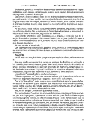 ENERGIA E ESPÍRITO                                                   JOSÉ LACERDA DE AZEVEDO

   Enfatizamos, portanto, a necessidade de se conhecer a exist ncia desses bols s e a pos-                              ¤                                 ¢£¡
sibilidade de serem tratados e encaminhados os seres que l habitam, de modo a retomarem
                                                                                                     
com segurança o processo de evoluç o.
     £ 
     ©
   É t comum a exist ncia desses locais che ios de criaturas desencarnadas em sofrimento,
                                         ¤
que, praticamente, todos os que t m comprometimento K rmico deixam-nos atr s de si, ao
                                                                    ¤                                                                                    
longo de uma ou mais encarnaç es, na esteira do Tempo. Portanto, esses bols es, fonte ativa
                                                       ¡                                                                                        ¡
de energias vibratórias desarmô nicas, oscilam na mesma freqü ncia do encarnado que as                                      ¤
provocou.                                                                    
   Por essa raz o, essas criaturas s o automaticamente sofredores, angustiadas, depressi-
                                              
vas, enfermiças de alma. S o os fenômenos de Ressonância vibratória que se aplicam aut o-
m ticos sobre todos os implicados, segundo as leis da Física.
                                                                                                                                                   ©£ 
   É f cil entender o fenômeno: a dor, o desassossego, a an stia, o temor, s fruto de e-
                                                                                                         ¨!
nergias desarmô nicas que se encontram imantandas em quem as gerou, produzindo, agora, o
mesmo sofrimento desarmônico, isto , a mesma natureza da dor criada no corpo ou no arrai-
al do desafeto de antanho.                                       
   Os teus pecados te encontrar o....
   Com o conhecimento desta realidade, podemos aliviar, em muito, o sofrimento secun rio                                                                            £¥
                                                                                                                                                                    
que acompanha os processos K rmicos de todos os matizes com que nos defrontamos cons-
                                                            
tantemente.
   Resumindo                                 1£ 
                                              ©
   Identifica-se a encarnaç         terior, que gera campos negativos sobre o paciente encarn a-
                                                   ¦
do.                                   
   Abre-se o bols o correspondente e começa -se a retirada dos Espíritos em sofrimento, e
                                                                                                                                                                 
sua conduç o para o temp o Presente, para a poca atual, para os hospitais, de onde ir o re-
tomar o progresso interrompido. Se estiverem encerrados em masmorras, rompem-se as por-
tas, libertando-os de uma vez. Logo que forem libertados, procede-se a limpeza total em seus
corpos astrais, seguindo-se o tratamento de cura. conforme j temos explicado.                               
   Limitaç s do Processo Evolutivo nos Seres Humanos
          ¢ £¡
   O Homem representa, na Terra, o ser vivo mais evoluído, pois j possui o raciocínio - o ní-                                   
vel elevado do pensamento contínuo e seqüencia l dentre todos os mamíferos.
   Pela lei do livre-arbítrio, todos os seres t m a possibilidade de escolher suas soluç es,
                                                                                          ¤                     ©                                                   ¡
em resposta aos estímulos que os atingirem. Este livre-arbítri muito limitado nos animais,
                                                                         
ficando restrito à sua fase de evoluç o zoológica, ambiente, tamanho, etc., em um determ i-
nismo condicionado. No homem atinge plenitude maior.
   Ora, foi-nos dito pelo Divino Mestre que ramos deuses...                                             © £ 
   Sim, somos deuses! Possuímos sim, em modesta dimens , mas passível de se desenvol-
                          
ver, pela aç o do progresso, o rmem de todos os atributos que o Ser-Todo-Poderoso pos-
                                                           £!
sui em grau supremo e infinito. Aí est m desses atributos - poder mental criador - que h
                                                                                    H                                                                                  
passado despercebido a muitos de nós! Nosso pensamento , pois, criador, porqu centelh a                                                                   S¢
do Pensamento Supremo; por conseguinte, cria, em torno de nós mesmos, pequenos unive r-                                             2£ 
                                                                                                                                      ©
sos e mundos para nossa ventura, necessidade ou desdita, enquanto n             rendermos a uti-
lizar as energias superiores para fins sublimes. Nas próprias aç es e realizaç es meramente
                                 ©                                                                                  ¡                       ¡
terrenas, o
          ¦         pensamento o primeiro a tudo planejar mentalmente, para em seguida edifi-



                                                                                                                                                                         77
 