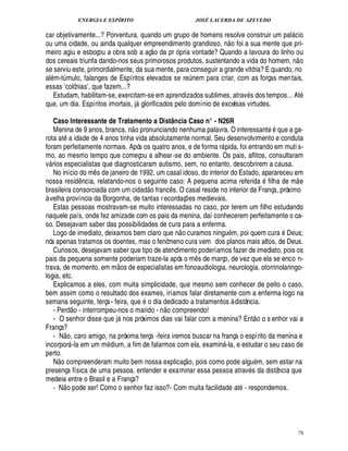 ENERGIA E ESPÍRITO                                                     JOSÉ LACERDA DE AZEVEDO

car objetivamente...? Porventura, quando um grupo de homens resolve construir um pal cio                                                        
ou uma cidade, ou ainda qualquer empreendimento grandioso, o foi a sua mente que pri-
                                                                                                                           ¦
meiro agiu e esboçou a obra sob a aç o da pr ó pria vontade? Quando a lavoura do linho ou                                                            
dos cereais triunfa dando-nos seus primorosos produtos, sustentando a vida do homem, n o
se serviu este, primordialmente, da sua mente, para conseguir a grande vitória? E quando, no
al m-t mulo, falanges de Espíritos elevados se re em para criar, com as forças men tais,
             ¨                                                                                     £¨
                                                                                                   ¦
essas colônias , que fazem...?
                     E                   E
   Estudam, habilitam-se, exercitam-se em aprendizados sublimes, atrav s dos tempos... At
que, um dia. Espíritos imortais, j glorificados pelo domínio de excelsas virtudes.
                                                                  

   Caso Interessante de Tratamento a Distância Caso n° - N26R  
   Menina de 9 anos, branca, n o pronunciando nenhuma palavra. O interessante que a ga-
rota at a idade de 4 anos tinha vida absolutamente normal. Seu desenvolvimento e conduta
foram perfeitamente normais. Após os quatro anos, e de forma r pida, foi entrando em muti s-                       
mo, ao mesmo tempo que começou a alhear -se do ambiente. Os pais, aflitos, consultaram
v rios especialistas que diagnosticaram autismo, sem, no entanto, descobrirem a causa.
 
   No início do m s de janeiro de 1992, um casal idoso, do interior do Estado, aparareceu em
                                             ¤                                                                                                      
nossa resid ncia, relatando-nos o seguinte caso: A pequena acima referid
                                     ¤                                ©£         filha de m e
brasileira consorciada com um cidad franc s. O casal reside no interior da França, próximo
                                                                                       ¤
à velha província da Borgonha, de tantas r ecordaç es medievais.                               ¡
   Estas pessoas mostravam-se muito interessadas no caso, por terem um filho estudando
naquele país, onde fez amizade com os pais da menina, daí conhecerem perfeitamente o ca-
so. Desejavam saber das possibilidades de cura para a enferma.                                                                              
   Logo de imediato, deixamos bem claro que n o curamos ning m, poi quem cur Deus;                                             %
nós apenas tratamos os doentes, mas o fenômeno cura vem dos planos mais altos, de Deus.
   Curiosos, desejavam saber que tipo de atendimento poderíamos fazer de imediato, pois os
pais da pequena somente poderiam traze-la após o m s de março, de vez que ela se enco n-
                                                                                                        ¤
trava, de momento, em m os de especialistas em fonoaudiologia, neurologia, otorrinolaringo-
logia, etc.
   Explicamos a eles, com muita simplicidade, que mesmo sem conhecer de peito o caso,
bem assim como o resultado dos exames, iríamos falar diretamente com a enferma logo na
semana seguinte, terça - feira, que o dia dedicado a tratamentos à distância.
                                                                                © £ 
   - Per o - interrompeu-nos o marido - n compreendo!
                         ¥                                                                                                           
   - O senhor disse que j nos próximos dias vai falar com a menina? Ent o o s enhor vai a
                                                          
França?           
   - N o, caro amigo, na próxima terça -feira iremos buscar na frança o espírito da menina e
incorpor -la em um m ium, a fim de falarmos com ela, examin -la, e estudar o seu caso de
                                                ¥£                                                                    
perto.
                                                                                                
   N o compreenderam muito bem nossa explicaç o, pois como pode algu m, sem estar na
presença física de uma pessoa, entender e examinar essa pessoa atrav s da distância que
medeia entre o Brasil e a França?
          
   - N o pode ser! Como o senhor faz isso?- Com muita facilidade at - respondemos.




                                                                                                                                                        78
 