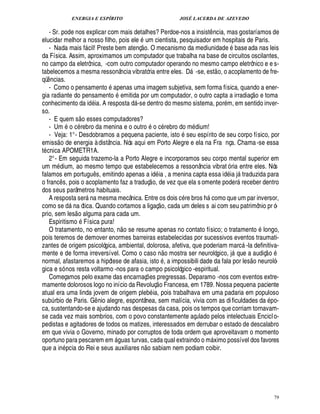 ENERGIA E ESPÍRITO                                                                   JOSÉ LACERDA DE AZEVEDO

   - Sr. pode nos explicar com mais detalhes? Perdoe-nos a insist ncia, mas gostaríamos de                                ¤
elucidar melhor a nosso filho, pois ele m cientista, pesquisador em hospitais de Paris.
                                                                             § 
                                                                              ©£
   - Nada mais f cil! Preste bem atenç . O mecanismo da mediunidade base ada nas leis
                                
da Física. Assim, aproximamos um computador que trabalha na base de circuitos oscilantes,
no campo da eletrônica, -com outro computador operando no mesmo campo eletrônico e e s-                                            
tabelecemos a mesma ressonância vibratória entre eles. D -se, est o, o acoplamento de fre-                     
qü ncias.
 ¤                                                ©
   - Como o pensament apenas uma imagem subjetiva, sem forma física, quando a ener-
                                                      ©                                                                                                       £ 
                                                                                                                                                              ©
gia radiante do pensament emitida por um computador, o outro capta a irradiaç
                                                                                        toma                                                                      ¢
conhecimento da id ia. A respost       -se dentro do mesmo sistema, por m, em sentido inver-
                                                                        £¥
                                                                        
so.                          
   - E quem s o esses computadores?                                              ©
   - Um o c rebro da menina e o outr o c rebro do m dium!
   - Veja: 1° - Desdobramos a pequena paciente, isto seu espírito de seu corpo físico, por
          
emiss o de energia à distância. Nós aqui em Porto Alegre e ela na Fra nça. Chama -se essa
t cnica APOMETR1A.
   2° - Em seguida trazemo-la a Porto Alegre e incorporamos seu corpo mental superior em
um m dium, ao mesmo tempo que estabelecemos a ressonância vibrat ó ria entre eles. Nós
falamos em portug s, emitindo apenas a id ia , a menina capta essa i ia j traduzida para
                                        ¤%                                                                                           £¥          
o franc s, pois o acoplamento faz a traduç o, de vez que ela s omente poder receber dentro
             ¤                                                                                                                                
dos seus parâmetros habituais.
   A resposta ser na mesma mecânica. Entre os dois c re bros como que um par inversor,
                                                                                                                   %
como se d a ótica. Quando cortamos a ligaç o, cada um deles s ai com seu patrimônio pr ó-
                       
                       ¦
prio, sem les o alguma para cada um.
   Espiritismo Física pura!                                                                                                                                   ©
   O tratamento, no entanto, n o se resume apenas no contato físico; o tratament longo,
pois teremos de demover enormes barreiras estabelecidas por sucessivos eventos traumati-
zantes de origem psicológica, ambiental, dolorosa, afetiva, que poderiam marc -la definitiva-          £ 
                                                                                                       ©                                                               
mente e de forma irreversível. Como o caso n mostra ser neurológico, j          e a audiç o                                                0           
normal, afastaremos a hipótese de afasia, isto , a impossibili dade da fala por les o neuroló-
gica e só nos resta voltarmo -nos para o campo psicológico -espiritual.
   Começamos pelo exame das encarnaç es pregressas. Deparamo -nos com eventos extre-     ¡       ©£ 
mamente dolorosos logo no início da Revoluç Francesa, em 1789. Nossa pequena paciente
atual era uma linda jovem de origem pleb ia, pois trabalhava em uma padaria em populoso
sub rbio de Paris. G nio alegre, espontânea, sem malícia, vivia com as di ficuldades da po-
     ¨                                        ¤
ca, sustentando-se e ajudando nas despesas da casa, pois os tempos que corriam tornavam-
se cada vez mais sombrios, com o povo constantemente açulado pelos intelectuais Encicl o-
pedistas e agitadores de todos os matizes, interessados em derrubar o estado de descalabro
em que vivia o Governo, minado por corruptos de toda ordem que aproveitavam o momento
oportuno para pescarem em uas turvas, cada qual extraindo o m ximo possível dos favores
                                                         !£                                                                 
que a in cia do Rei e seus auxiliares o sabiam nem podiam coibir.            ¦




                                                                                                                                                                           79
 