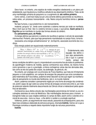 ENERGIA E ESPÍRITO                                                        JOSÉ LACERDA DE AZEVEDO

   Deve haver, no entanto, uma esp cie de molde energ tico obedecendo a um plano pr -
estabelecido, que impulsiona ou modifica a atitude do seu desempenho dinâmico. Trata -se de
                        
uma manifestaç o prim ria do psiquismo ou o surgimento do ato volitivo primário.
                               
   Como vemos, o estímulo traduz-se por uma corrente el trica percorrendo os neurônios e,
sobre estes, um processo transcendente - vida. Neste conjunto harmônico temos o pensa-
mento.                                                             ©
   Na fase humana, o que predomina        ato transcendente,
   imaterial, psíquico ψ, tendo como substrato o sistema nervoso por onde se manifesta.
                                                   ©
Mas bom que se frise: o            sistema nervoso a causa, o que pensa. Quem pensa o
                                   ¦                                                                                                                     Q
Espírito que se manifesta no mundo das formas atrav s do c rebro.
   É o pensamento puro, de Plat o.                     @                                                                                                      
   A energia el trica que percorre o sistema de neurônios apenas o veículo de associaç o
interneuronal. Portanto, para que haja pensamento manisfestado no campo físico, torna-se
   necess ria uma energia extradimensional ψ, do Espírito, associado à corrente dos ne u-
           
rônios.
   Esta energia poder ser equacionada matematicamente:
                           

                                                                           Evidentemente, esta                                         ©£ 
                                                                       equaç o n       efine o                                               ¥
                                                                       que seja pensamento,                          ©                        V©
                                                                       ist      u        ensa-                           0 U          U¢                          
                                                           ©           mento, porqu          o                                                   ¢   ¦
temos condiç es de definir o que
                   ¡                 imponder vel e se encontra fora de todos os parâmetros
                                                                       
da aparelhagem moderna de medida, apenas conhecemos seus efeitos, da mesma forma
                                                               
como ignoramos o que        gravitaç o, e mbora conheçamos v rias das leis derivadas dela,
                                                                                                             
tais como as leis da queda dos corpos, da aceleraç o, do p nd ulo, etc.                          ¤
   No entanto, por analogia com os princípios da Física Quântica, que trata do inf initamente
                                                                                         H©£ 
pequeno a nível subatômico, em campos de energias t           quenos que só os concebemos            ¢
pela matem tica da Física teórica, podemos tentar descobrir as leis que regem as manifest a-
                                                                                                                                 E
ç s do pensamento no mundo dos fenômenos, isto , no mundo material.
¢ £¡                                                                                                                                  £ 
                                                                                                                                      ©
   Assim, podemos conceber o pensamento regido por uma forma de energia n condens -                                                                                  
vel, por m capaz de agir sobre as outras formas de energias conversíveis entre si, por meio
de potencial radiante totalmente desconhecido da Ci ncia oficial e indetect vel pelos apare-
                                                                                 ¤                                            
lhos de laboratório.
   Conhecemos seus efeitos atrav s das manifestaç s psicomotoras do homem ou as el o-
                                                                       ©£        ¢£¡
cubraç es abstratas do reino da Metafísica. S manifestaç es decisivas para o homem, a-
       ¡                                                                                                 ¡
brangendo todas as suas criaç es est ticas no campo do Belo; assim como o colorido em o-
                                               ¡                                                                  
cional de seus atos - bons ou maus - a lhe definir o car ter e a evoluç o espiritual.    
   Voltemos, por m, ao seguimento de nosso estudo, passando do protopsiquismo, para uma
fase mais complexa e elaborada da estrutura psíquica, chamada Instinto. Vamos ver o que a
                                                                                      
Psicologia conceitua a respeito desta importante funç o de nat ureza psicomotora.
   Instinto




                                                                                                                                                                         89
 