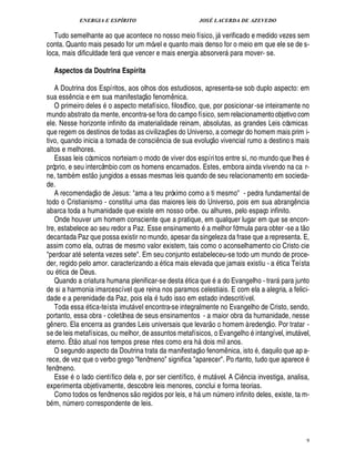 ENERGIA E ESPÍRITO                                   JOSÉ LACERDA DE AZEVEDO

   Tudo semelhante ao que acontece no nosso meio físico, j verificado e medido vezes sem        
conta. Quanto mais pesado for um móvel e quanto mais denso for o meio em que ele se de s-
loca, mais dificuldade ter ue vencer e mais energia absorver para mover- se.
                                 01                                                                    

     Aspectos da Doutrina Espírita

   A Doutrina dos Espíritos, aos olhos dos estudiosos, apresenta-se sob duplo aspecto: em
                                                
sua ess ncia e em sua manifestaç o fenom ica.
             ¤                                                 ¦¤
   O primeiro deles o aspecto metafísico, filosófico, que, por posicionar -se inteiramente no
mundo abstrato da mente, encontra-se fora do campo físico, sem relacionamento objetivo com
ele. Nesse horizonte infinito da imaterialidade reinam, absolutas, as grandes Leis cósmicas
que regem os destinos de todas as civilizaç es do Universo, a começar do homem mais prim i-
                                                           ¡                           
tivo, quando inicia a tomada de consci ncia de sua evoluç o vivencial rumo a destino s mais
                                                       ¤
altos e melhores.
   Essas leis cósmicos norteiam o modo de viver dos espíri tos entre si, no mundo que lhes
próprio, e seu intercâmbio com os homens encarnados. Estes, embora ainda vivendo na ca r-
                          
ne, tamb m est o jungidos a essas mesmas leis quando de seu relacionamento em socieda-
de.                           
   A recomendaç o de Jesus: ama a teu próximo como a ti mesmo - pedra fundamental de
todo o Cristianismo - constitui uma das maiores leis do Universo, pois em sua abran ncia                                                £!
                                                                                                                                        ¤
abarca toda a humanidade que existe em nosso orbe. ou alhures, pelo espaço infinito.
   Onde houver um homem consciente que a pratique, em qualquer lugar em que se encon-
                                                                                                                                                 
tre, estabelece ao seu redor a Paz. Esse ensinamento       melhor fórmula para obter -se a t o
decantada Paz que possa existir no mundo, apesar da singeleza da frase que a representa. E,
assim como ela, outras de mesmo valor existem, tais como o aconselhamento cio Cristo cie
perdoar at setenta vezes sete. Em seu conjunto estabeleceu-se todo um mundo de proce-
der, regido pelo amor. caracterizando a tica mais elevada que jamais existiu - a tica Teísta
ou tica de Deus.                                                                                                                  %
   Quando a criatura humana plenificar-se desta tica q       a do Evangelho - trar
                                                                                2%
                                                                                 ¢      ra junto                             
de si a harmonia imarcescível que reina nos paramos celestiais. E com ela a alegria, a felici-
                                                   
dade e a perenidade da Paz, pois el tudo isso em estado indescritível.
                     
   Toda ess tica-teísta imut vel encontra-se integralmente no Evangelho de Cristo, sendo,
                                       
portanto, essa obra - coletânea de seus ensinamentos - a maior obra da humanidade, nesse
                                                                                     1£ 
                                                                                     © ©                                  
g nero. Ela encerra as grandes Leis universais que levar
 ¤                                                             homem à redenç o. Por tratar -                    ©
se de leis metafísicas, ou melhor, de assuntos metafísicos, o Evangel
                                                                           intangível, imut vel,                                            
eterno. É t o atual nos tempos prese ntes como era h ois mil anos.       1  
                                                                         ¥ ©£                                        ©
   O segundo aspecto da Doutrina trata da manifestaç fenom nica, ist , daquilo que ap a-            ¤
rece, de vez que o verbo grego fenômeno significa aparecer. Po rtanto, tudo que aparec                                                       2¢
fenômeno.
   Ess o lado científico dela e, por ser científico, mut vel. A Ci cia investiga, analisa,
        3¢                                                                                                 ¤
                                                                                                            ¦
experimenta objetivamente, descobre leis menores, conclui e forma teorias.
                                            
   Como todos os fenômenos s o regidos por leis, e h um mero infinito deles, existe, ta m-
                                                                                         ¨£¦
b m, mero correspondente de leis.
       ¨£¦




                                                                                                                                                      9
 