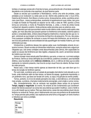 ENERGIA E ESPÍRITO                                                        JOSÉ LACERDA DE AZEVEDO
                                                                         ©
tombes e mudanças sociais at final dos te mpos, provavelmente at o final desta sociedade
decadente e em profunda crise espiritual, da qual fazemos parte.
   Desde os s culos que sucederam a Nostradamus, vemos uma s rie de profetas, cujas
                                                                                   
prediç es j se re alizaram ou est o para se dar. Dentre eles podemos citar: o Cura D Ars,
               ¡                                                                                                                                                                  E
Catarina de Emmerick, Dom Bosco e muitos outros. Acrescentamos, ainda, a profetiza ameri-
cana Jane Dixon , nossa contemporânea, acertando int egralmente em suas vis es, tais como
                                                                                                                                                             ¡
a criaç o do Estado do Paquist o ao separar -se da índia; a data de 1949, quando a China
tornou-se comunista; a morte do Presidente Kennedy, e, antes, a morte da artista Carola                       
Lombard em desastre aviató rio. Ainda profecias est o previstas para os próximos anos.
   Considerando que tudo que acontece neste mundo relativo onde vivemos est sujeito a leis                                                                       
rígidas, por mais absurdos que possam parecer os fenômenos const atados, estamos aptos a
aceitar a veracidade deles, embora desconheçamos totalmente a maioria das leis que os r e-                                                                               ©%©£ 
gem, sobretudo as que tangem os horizontes do Espírito e do psiquismo. Por ora, n          ssu-
ímos quaisquer condiç es de conhecer a causa intrínseca dos fenômenos, por se encontr a-
                                                        ¡
rem fora dos parâmetros de sensi bilidade de toda aparelhagem de medida moderna, por mais
sofisticada que seja.
   Introduzimos a exist ncia dessas leis apenas pelas suas manifestaç es atrav s do ps i-
                                                            ¤                                                                                ¡
quismo humano. Situam-se elas em dimens es metafísicas, somente acessíveis a alguns pri-      ¡
vilegiados que, sob certas condiç s ainda desconhecidas pela Ci ncia, t m capacidade d e
                                                                                 £¡
                                                                                 ¢                                                   ¤                   ¤
captar as causas dos fenômenos por elas regidos, utrapassa ndo, assim, as barreiras naturais
da mat ria que nos cerca.
   Vamos começar nosso estudo pela Clarivid ncia, que seria, a nosso ver, o pr imeiro est gio     ¤                                                                                    
da Profecia. Dentre as v rias definiç es da cl arivi ncia, podemos considerar, para facilidade
                                                                                     ¡               ¤ £¥        ©                                                                            £ 
                                                                                                                                                                                               ©
di tica, essa faculdade como vidência à distância, ist , a vid ncia de fatos que se est
  £¥                                                                                                                            ¤
realizando no mçmento presente, mas fora do ca mpo visual físico do vidente. É a fase inicial
                    
da vis o psíquica.
   Nesse caso, o fator tempo restrito apenas ao desenrolar do fato, que vale dizer qu
                                          ©£        ©                                         o                                                                                    $¢
tempo de duraç         fenômeno apenas.         ¥                                                                 ©£ 
   Por outro lado, a profecia seria um estado de percepç clarividente muito elevado ou pr o-
fundo, onde interferem al m do fator tempo, os fatores do espaço, igualmente importantes, e
um parâmetro novo, que deve ser levado em conta, ou seja a ma gnitude do evento predito.                                £ 
                                                                                                                        ©
   Temos, portanto, no início do estado perceptivo da vis , a clarivid ncia e, em dimens es                                              ¤                                                 ¡
mais amplas, a profecia, chamada modernamente precogniç o, prem oniç o e outros nomes.
           
   S o, conseqüentemente, tr s as vari veis nas equaç es desse campo do ps iquismo:
                                                                    ¤                                                   ¡
Tempo, espaço e magnitude do evento. No entanto às leis fundamentais que coordenam
esses tr s fatores associam-se outras leis secund rias que podem modificar, variar o fenôm e-
                           ¤                                                                           
no ou at impedir que se realize. Pelo que observamos, essas leis secund rias atuam de pre-                                                           
fer cia na vari vel do Tempo, pois relativamente raro que uma profecia se d exatamente
   ¦ ¤                                                                                                                                                             ¤
no Tempo previsto pelo profeta; isso explicaria de certa forma a linguagem um tanto incerta e
                                                                    £ 
                                                                    ©
a nebulosa que cerca a prediç .
   Resumindo
              Percep-
              © £ 
              ç
              de Vid n-            ¤
              cia
              Psíquica
                                                                                                                                                                                                93
 