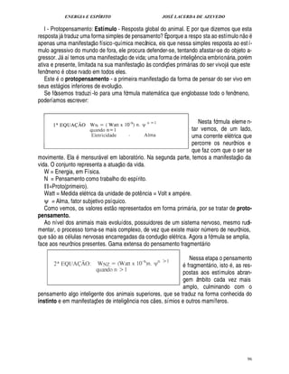 ENERGIA E ESPÍRITO                                             JOSÉ LACERDA DE AZEVEDO

   l - Protopensamento: Estímulo - Resposta global do animal. E por que dizemos que esta                                         ©£ 
resposta j traduz uma forma simples de pensamento? É porque a respo sta ao estímulo n
                               
apenas uma manifestaç o físico -química mecânica, eis que nessa simples resposta ao est í-
mulo agressivo do mundo de fora, ele procura defender-se, tentando afastar-se do objeto a-
                                                      £ 
                                                      ©
gressor. J aí temos uma manifestaç
                                         vida; uma forma de intelig ncia embrio ria, por m
                                                               £¥
                                                               ¢    5©£                                 ¤             %¦
ativa e presente, limitada na sua manifestaç    s condiç es prim rias do ser vivoj que este
                                                                                         ¡                             
fenômeno obse rvado em todos eles.                                                   
   Este o protopensamento - a primeira manifestaç o da forma de pensar do ser vivo em
                                               
seus est gios inferiores de evoluç o.
         
   Se fôssemos traduzi -lo para uma fórmula matem tica que englobasse todo o fenômeno,
                                                                                
poderíamos escrever:


                                                                       Nesta fórmula eleme n-
                                                                    tar vemos, de um lado,
                                                                    uma corrente el trica que
                                                                    percorre os neurônios e
                                                                    que faz com que o ser se                                  
movimente. Ela mensur vel em laborató rio. Na segunda parte, temos a manifestaç o da
                                                  
vida. O conjunto representa a atuaç o da vida.
   W = Energia, em Física.
   N = Pensamento como trabalho do espírito.
   Π=Proto(primeiro).
   Watt = Medida el trica da unidade de pot ncia = Volt x amp re.   ¤
   ψ = Alma, fator subjetivo psíquico.     
   Como vemos, os valores est o representados em forma prim ria, por se tratar de proto-             
pensamento.
   Ao nível dos animais mais evoluídos, possuidores de um sistema nervoso, mesmo rudi-
mentar, o processo torna-se mais complexo, de vez que existe maior mero de neurônios,
                                                                                    £ 
                                                                                    ©                        £¦
                                                                                                             ¨
que s o as c lulas nervosas encarregadas da conduç        l trica. Agora a fórmula se amplia,¢
face aos neurônios presentes. Gama extensa do pensamento fragment rio                                        

                                                                Nessa etapa o pensamento
                                                               fragment rio, isto , as res-                       
                                                             postas aos estímulos abran-
                                                             gem âmbito cada vez mais
                                                             amplo, culminando com o
pensamento algo inteligente dos animais superiores, que se traduz na forma conhecida do
                                                                             
instinto e em manifestaç s de intelig ncia nos c es, símios e outros mamíferos.
                                   ¢ £¡                    ¤




                                                                                                                                       96
 