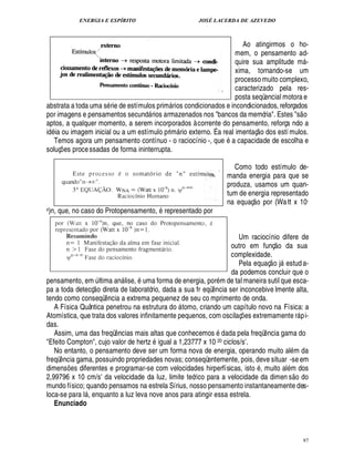 ENERGIA E ESPÍRITO                                JOSÉ LACERDA DE AZEVEDO



                                                                       Ao atingirmos o ho-
                                                                    mem, o pensamento ad-
                                                                    quire sua amplitude m -                                                    
                                                                    xima, tornando-se um
                                                                    processo muito complexo,
                                                                    caracterizado pela res-
                                                                    posta seqüencial motora e
abstrata a toda uma s rie de estímulos prim rios condicionados e incondicionados, reforçados
                                                                                                                                           
por imagens e pensamentos secund rios armazenados nos bancos da memória. Estes s o
                                                        
aptos, a qualquer momento, a serem incorporados à corrente do pensamento, reforça ndo a                 
id ia ou imagem inicial ou a um estímulo prim rio externo. É a real imentaç o dos estí mulos.
                                                                
   Temos agora um pensamento contínuo - o raciocínio -, q         a capacidade de escolha e
                                                                               ¢%
soluç es proce ssadas de forma ininterrupta.
           ¡

                                                                                         Como todo estímulo de-
                                                                                      manda energia para que se
                                                                                      produza, usamos um quan-
                                                                                      tum de energia representado
                                                                                                      X©£ 
                                                                                      na equaç     or (Wa tt x 10-
x)n,   que, no caso do Protopensamento, representado por


                                                                    Um raciocínio difere de                           ©£ 
                                                                  outro em funç da sua
                                                                  complexidade.                                    
                                                                    Pela equaç o j estud a-                                 
                                                                  da podemos concluir que o
pensamento, em ltima an lise, ma forma de energia, por m de tal maneira sutil que esca-
                           ¨                      
pa a toda detecç o direta de laboratório, dada a sua fr eqü ncia ser inconcebive lmente alta,
                                                                           ¤
tendo como conseqü cia a extrema pequenez de seu co mprimento de onda.
                                    ¤
                                    ¦
   A Física Quântica penetrou na estrutura do tomo, criando um capítulo novo na Física: a
                                                                    
Atomística, que trata dos valores infinitamente pequenos, com oscilaç es extremamente r pi-
                                                                                          ¡                                            
das.
   Assim, uma das freqü cias mais altas que conhecemos dada pela freqü ncia gama do
                                         ¦¤                                                                  ¤
Efeito Compton, cujo valor de hertz igual a 1,23777 x 10 20 ciclos/s .                      E
   No entanto, o pensamento deve ser um forma nova de energia, operando muito al m da
freqü ncia gama, possuindo propriedades novas; conseqüentemente, pois, deve situar -se em
       ¤                                                                                          ©
dimens s diferentes e programar-se com velocidades hirperfísicas, ist , muito al m dos
               ¢ £¡                                                                                                             © £ 
2,99796 x 10 cm/s da velocidade da luz, limite teórico para a velocidade da dimen s do
                                E
mundo físico; quando pensamos na estrela Sírius, nosso pensamento instantaneamente des-
loca-se para l , enquanto a luz leva nove anos para atingir essa estrela.
                       
   Enunciado



                                                                                                                                                   97
 