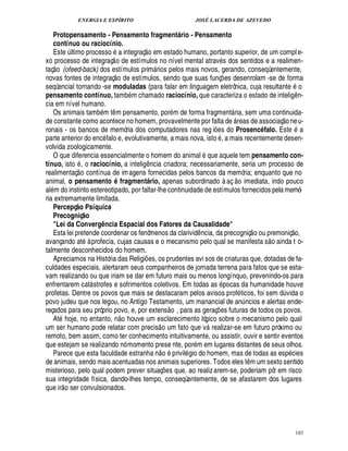 ENERGIA E ESPÍRITO JOSÉ LACERDA DE AZEVEDO
103
Protopensamento - Pensamento fragmentb rio - Pensamento
contínuo ou raciocínio.
Este ¨ ltimo processo

integraç
 
o em estado humano, portanto superior, de um compl e-
xo processo de integraç
 
o de estímulos no nível mental atrav s dos sentidos e a realimen-
taç
 
o (ofeed-back) dos estímulos prim rios pelos mais novos, gerando, conseqüentemente,
novas fontes de integraç
 £©
de estímulos, sendo que suas funç¡ es desenrolam -se de forma
seqüencial tornando -se moduladas (para falar em linguagem eletrônica, cuja resultante o
pensamento contínuo, tamb m chamado raciocínio, que caracteriza o estado de intelig¤ n-
cia em nível humano.
Os animais tam
9
m t¤ m pensamento, por m de forma fragment ria, sem uma continuida-
de constante como acontece no homem, provavelmente por falta de  reas de associaç
 
o neu-
ronais - os bancos de memória dos computadores nas reg i¡ es do ProsencQ falo. Est¢F a
parte anterior do enc falo e, evolutivamente, a mais nova, isto , a mais recentemente desen-
volvida zoologicamente.
O que diferencia essencialmente o homem do animal que aquele tem pensamento con-
tínuo, isto , o raciocínio, a intelig¤¦ cia criadora; necessariamente, seria um processo de
realimentaç
 
o contínua de imagens fornecidas pelos bancos da memória; enquanto que no
animal, o pensamento Q fragmentb rio, apenas subordinado à aç
 
o imediata, indo pouco
al m do instinto estereotipado, por faltar-lhe continuidade de estímulos fornecidos pela memó-
ria extremamente limitada.
Percepç@ o Psíquica
Precogniç@ o
Lei da Converg` ncia Espacial dos Fatores da Causalidade
Esta lei pretende coordenar os fenômenos da clarivid¤ ncia, da precogniç
 
o ou premoniç
 P©
,
avançando at à profecia, cujas causas e o mecanismo pelo qual se manifesta s
 
o ainda t o-
talmente desconhecidos do homem.
Apreciamos na História das Religi¡ es, os prudentes avi sos de criaturas que, dotadas de fa-
culdades especiais, alertaram seus companheiros de jornada terrena para fatos que se esta-
vam realizando ou que iriam se dar em futuro mais ou menos longínquo, prevenindo-os para
enfrentarem cat strofes e sofrimentos coletivos. Em todas as

ocas da humanidade houve
profetas. Dentre os povos que mais se destacaram pelos avisos prof ticos, foi sem ¥¨ vida o
povo judeu que nos legou, no Antigo Testamento, um manancial de an¨ ncios e alertas ende-
reçados para seu próprio povo, e, por extens
 
o , para as geraç¡£¢ s futuras de todos os povos.
At hoje, no entanto, n
 £©
houve um esclarecimento lógico sobre o mecanismo pelo qual
um ser humano pode relatar com precis
 
o um fato que v realizar-se em futuro próximo ou
remoto, bem assim, como ter conhecimento intuitivamente, ou assistir, ouvir e sentir eventos
que estejam se realizando nó momento prese nte, por m em lugares distantes de seus olhos.
Parece que esta faculdade estranha n
 £©
privil gio do homem, mas de todas as es

cies
de animais, sendo mais acentuadas nos animais superiores. Todos eles t¤ m um sexto sentido
misterioso, pelo qual podem prever situaç¡ es que, ao realizarem-se, poderiam pôr em risco
sua integridade física, dando-lhes tempo, conseqüentemente, de se afastarem dos lugares
que ir
 £©
ser convulsionados.
 
