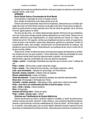ENERGIA E ESPÍRITO JOSÉ LACERDA DE AZEVEDO
108
ra aguçado que escapa aos parâmetros dimensi onais que jungem as criaturas a seu horizonte
espacial restrito, onde vivem.
APÊNDICE
Breve Estudo Sobre a Cromoterapia de Nível Mental
Cromoterapia a aplicaç
 
o de cores na terapia humana.
É um m todo de tratamento muito desenvolvido entre nós.
Embora n
 
o sendo especialista nessa t cnica terap¤ utica, observamos que a simples apli-
caç
 
o das cores nos tratamentos mostrava-se de aç
 
o muito fraca. Parecia que sua aç
 
o am -
pliava-se positivamente se fosse aplicada como fruto da mente do operador, isto , de forma
invisível, agindo apenas no Astral.
H cerca de dez anos, um m£¥ ico desencarnado japo¦%¤ s informava-nos que trabalh va-
mos com muito pouca energia quando apenas aplic vamos as cores físicas. Deixou-nos um
exemplo: determinou que imagin ssemos um campo banhado por intensa luz índigo, com
matizes de carmim. Em seguida, mandou que projet ssemos essa luz sobre um grupo de es-
píritos de baixo nível vibratório, quase todos obsessores, galhofeiros e parasitas. O efeito foi
surpreendente: todos, sem exceç
 
o, transformaram -se instantaneamente em est tuas, nas
posiç¡ es em que se encontravam. Assemelhavam-se a est tuas de sal, como a mulher de Lot
de que nos fala a Bíblia.
Dessa forma, tornam-se f ceis de serem removidos para lugares de tratamento ou ambien-
tes compatíveis com seu grau evolutivo. Temos observado o efeito da combinaç
 
o de cores
sob comando mental sobre espíritos desencarnados e tamb m em encarnados.
Apresentamos algumas combinaç¡ es de cores que estamos estudando.
índigo + carmin = Imobilizaç
 
o instantânea dos espíritos que se tornam como e st tuas de
sal.
Prata + violeta = Elimina todo o poder mental dos magos.
Prata + laranja = Para tratamento dos pulm¡ es, vias a reas superiores e Asma.
Lilb£c +azul esverdeado = Aplicado em ginecologia, em Fibromiomas.
Dourado +laranja +amarelo = Debela crises de an!¨ stia.
Branco resplandecente =usado na limpeza.
Verde efervescente = limpeza de ader¤ ncias pesadas dos espíritos desencarnados.
Disco Azul =Energizaç
 £©
e eliminaç
 
o das Trevas.
Vermelho + laranja +amarelo = Representa o fogo, usado para o domínio da mente.
Prata + azul claro, em combinantes atQ lilb£c ou azul-tur-queza =Úlceras.
Azul + verde + laranja = Úlcera duodenal
Roxo =Energizaç
 £©
.
Amarelo atQ laranja claro = Dores em geral.
Prata + violeta + laranja +azul = Câncer.
Diretrizes aos Trabalhadores de Grupos Mediúnicos
Embora escrito para uso interno, tendo por objetivo a correç
 
o e a poda de certos pendu-
ricalhos viciosos que ainda adornam muitos m£¥ iuns, visa a presente advert¤ ncia essenci-
almente o aprimoramento moral dos trabalhadores da Casa do Jardim, de Porto Alegre. Va-
le, no entanto, como alerta geral, pois um aviso objetivo deste teor sempr¢' oportuno e serve
para todos os trabalhadores da Seara do Cristo, raz
 £©
¢ la qual a inserimos no presente livro.
 