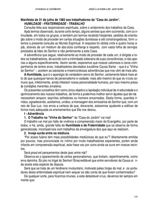 ENERGIA E ESPÍRITO JOSÉ LACERDA DE AZEVEDO
109
Manifesto de 31 de julho de 1982 aos trabalhadores da Casa do Jardim.
HUMILDADE - FRATERNIDADE - TRABALHO
Consulta feita aos respons veis espirituais, sobre o andamento dos trabalhos da Casa.
Após termos observado, durante certo tempo, alguns sen¡ es que v¤ m ocorrendo, com co n-
tinuidade, em todos os grupos, e tamb m por termos recebido freqüentes pedidos de orienta-
ç
 £©
sobre o modo de proceder em certas situaç¡ es duvidosas e at constrangedoras, form u-
lamos a presente consulta ao Mundo Espiritual. A resposta foi obtida vinte e quatro horas a-
pós, atrav s de um m£¥ ium de abs oluta confiança e respeito, com vasta folha de serviços
prestados às lides do Senhor e ¦
 
o pertencente a esta Casa.
A advert¤ ncia que segue, relativamente ao modo de proceder de cada um, dirigida a to-
dos os trabalhadores, de acordo com a intimidade soberana de suas consci¤ ncias, e n
 £©T
pe-
nas a alguns especificamente. Assim sendo, esperamos que nossos valorosos e caros com-
panheiros de tantos anos, trabalhadores devotados à sublime Causa Santa - que a Vinha
do Senhor -, aceitem as salutares e misericordiosas advert¤ ncias que nos v¤ m de mais alto.
A Humildade, que o apan gio do verdadeiro servo do Senhor, certamente falar mais al-
to do que quaisquer laivos de personalismo e vaidade; mais alto mesmo do que os vícios co-
muns que, infelizmente, ainda infestam nossa personalidade humana, por isso mesmo presa
às condiç¡£¢ s inerentes à mat ria.
Os presentes conselhos t¤ m com
©
¨£¦ ico objetivo a lapidaç
 
o individual da mediunidade e o
aprimoramento dos nossos trabalhos, de forma a podermos melhor servir àqueles que de nós
necessitam amparo: espíritos sofredores ou homens encarnados. Desta forma, queridos ir-
m
 £©
s, agradecendo, aceitamos, unidos, a mensagem dos emiss rios do Senhor que, com um
raio de Sua Luz, nos envia a certeza de que, doravante, estaremos ajudando a edificar de
forma mais adequada os ensinamentos que Ele nos deixou.
I - Advert` ncia
1. O Trabalho na Vinha do Senhor da Casa do Jardim vai mal!
O trabalho vai mal por falta de viv¤¦ cia e compreens
 
o maior do Evangelho, por parte de
todos, e h , ainda, grande falta de Humildade e de Fraternidade que se observa de forma
generalizada, incompatíveis com trabalhos da envergadura dos que aqui se realizam.
2. Inveja surda entre os mQ diuns
Por acaso fulano tem mais possibilidades medi¨£¦ icas do que eu? Abertamente emitida
por poucos, mas pronunciada no íntimo por muito trabalhadores experientes, por m ainda
infantis em compreens
 
o espiritual, esta frase vez por outra ainda se ouve em nossos recin-
tos.
Ser

ossível pensamentos deste jaez entre nós?
Observa-se o aparecimento de certos personalismos, que brotam, repentinamente, como
erva daninha. É o joio no trigal do Senhor! É inacredit vel que entre servidores da Causa ai n-
da exista esta esp cie de disputa.
Ser70 ue se trata de um fenômeno involunt rio, motivado pelas forças do mal, e os porta-
dores desta enfermidade espiritual nem sequer se d
 £©
conta de que foram contaminados?
De qualquer sorte, para ficarmos imunes, a este detest vel vírus, devemos ter sempre em
mente que:
 