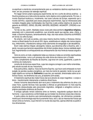 ENERGIA E ESPÍRITO JOSÉ LACERDA DE AZEVEDO
11
co-espiritual e orient -los convenientemente para os verdadeiros destinos espirituais do ho-
mem, em seu processo de redenç
 £©
espiritual.
Por tajiger terreno próprio à pesquisa experimental, daí ter o cunho de ci¤ ncia analítica - a
Doutrina prestava-se a toda sorte de exames, tanto objetiva como subjetivamente. Por isso, o
mundo Espiritual localizou-a, inicialmente, nas luzes culturais da Europa, esperando que o
mundo científico, capacitado para essas pesquisas experimentais, logo se interessasse pela
novidade chegada pelas manifestaç¡£¢ s dos Espíritos e pela an lise objetiva de arautos do
gabarito de KARDEC, DENIS, DELANE, MAYERS, BOZZANO. AKSAKOFF, CROOKS e tan-
tos outros.
Tal n
 
o se deu, por m. Abafadas essas vozes pelo obscurantismo dogmático-religioso,
associado com o preconceito acad¤ mico, que só aceita aquilo que apa lpa, pesa, cheira, e
mede. a Doutrina fracassou, lamentavelmente. Hoje, n
 
o mais existe a Doutrina cie KARDEC
em terras cia velha Europa.
No entanto, nem tudo se perdeu, pois essa mesma doutrina medrou e floresceu intensa-
mente no Brasil desde fins do s culo XIX. Agora, estabilizada em religi
 £©
¦
 
o menos dogm -
tica, infelizmente, o Kardecismo esboça sinais alarmantes de estagnaç
 
o e at deca¥£¤ ncia.
É com vis
 
o cósmica integral, abrangente, todavia, que elevemos olhar a Doutrina, esfo r-
çando-nos para que barreiras separatistas n
 
o limitem porç¡£¢ s dessa imensa realidade espiri-
tual, fragmentando-a e enfraquecendo seu embasamento cós mico frente às massas angusti a-
das.
Vemo-la como um todo, englobando todas as criaturas e todas as correntes espiritualistas
reencarnacionistas, rumo a um processo de uni
 
o divina da criatura com o Criador.
Como complemento da filosofia da Doutrina, urge levar em conta, igualmente, a parte fe-
nom¤ nica do mediunismo.
constituído de t cnicas específicas, cujas leis só agora começam a ser melhor entendidas,
pelo estudo acurado de seu mecanismo.
Esta parte pr tica, objetiva, física da Doutrina Espírita, cujo futuro ser embasado na mani-
pulaç
 
o de grandes caudais ener!£ ticos, por meio da mente do operador, tendo na sua apli-
caç
 
o objetiva as normas da Dialimetria e suas leis, por exemplo, direcionadas sobre os en-
fermos físicos, nos fenômenos da cura, j bastante conh ecidos.
O tratamento espiritual dos males físicos dar-se-

trav s do corpo magn tico - o corpo e-
t rico - transformando inteiramente a medicina oficial futura.
Imenso horizonte desconhecido abrir-se- para o tratamento dos enfermos da alma e do
corpo físico, quando t cnicas mais apuradas e efetivas se generalizarem no meio espírita,
atualmente obstaculizadas pelo preconceito dogm tico, retrógrado e antagônico contra os
próprios postulados dinâmicos da Doutrina.
A energia aplicada reinar soberana entre os homens, reajustando qualquer desvio de
harmonia - o que caracteriza a enfermidade que se instalar nos diversos corpos das criaturas.
A parte pr tica da doutrina ser dominantemente energ tica, daí afirmarmos constante-
mente que a fenomenologia espírit

puramente física, isto , s
 
o as mesmas leis físicas que
reinam entre os homens, e que interv m no mundo dos espíritos, apenas diferindo os parâme-
tros dimensionais.
 