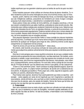 ENERGIA E ESPÍRITO JOSÉ LACERDA DE AZEVEDO
113
tuiç¡ es espirituais que nos garantem cobertura para as tarefas de auxílio às quais nos ded i-
camos.
Esses hospitais possuem v rias colônias em diversas alturas de planos vibratórios. Ta m-
b m recebemos auxílio de outras instituiç¡£¢ s de zonas circunvizinhas à nossa, aqui na Terra.
Quando, por m, lidamos com chefes de falanges das trevas, os chamados magos negros
que s
 £©
intelig¤ ncias satânicas, possuidores de mentalismo por vezes invulgar e energias
psíquicas muito desenvolvidas, o atendimento completamente diverso.
Esses pobres irm
 
os s
 
o contidos de forma definitiva, em situaç¡ es coercitivas, a fim de
que cessem completamente suas aç¡£¢ s mal ficas, praticadas às vezes durante s culos. S
 
o
conduzidos para colônias isoladas para receberem tratamento de longo curso. Sabemos que
alguns s
 
o colocados fora da Terra, em planetas inferiores, e outros j l se encontram, con-
forme temos presenciado seguidamente. Podemos tamb m afirmar que o n¨ mero destes ¨ lti-
mos avultado. Nesses orbes inferiores à Terra dever
 
o recomeçar mudanças de seus desti -
nos, de forma ascedente mas em situaç¡ es penosas.
Esta pequena digress
 £©
para elucidar melhor a nossa condiç
 
o de criaturas impotentes
ante tais espíritos, e confessar que muito menos temos energia ou autoridade para decretar o
banimento de qualquer ser terr queo para longe do orbe, conforme j temos ouvido alguns
companheiros se vangloriarem de tais proezas.
Quem te arvorou em juiz de teus semelhantes? - disse Jesus.
No entanto, est havendo uma penosa confus
 
o de nossa parte, pois pensamos infantil-
mente que j

dquirimos poderes suficientemente fortes para expulsar os demônios para fora
da Terra!
Este fat
©
muito perigoso para o nosso equilíbrio emocional, de vez que a vaidade insidio-
samente est se apossando de nosso entendimento, nas lides espirituais. De imediato, acom-
panhando a vaidade, surge o personalismo: o Ego logo aparece aos ourop is do mundo, para
infelicidade nossa, pois torna-nos magneticamente mais densos, mais pesados, mais materi-
ais e, consequentemente, menos produtivos. Por outro lado, temos o perigo de cair nos engo-
dos do Príncipe do Mundo que nos oferece seus reinos e suas glórias, se nós o adorarmos.
O bem e o mal caminham juntos. Assim constava na antiga sabedoria egípcia. Quem es-
colhe o caminho, por m, o próprio homem caminhante, de acordo com a soberania de seu
livre-arbítrio. Ai daquele que escolher a Porta Larga pois, ainda, segundo os egípcios, quem
escolher um caminho, dificilmente trilhar o outro.
Para finalizar este capítulo, devemos frisar acentuadamente que todos os espíritos - sem
exceç
 
o - ser
 
o julgados por seres de tal magnitude que nem imaginamos a grandeza de
seus poderes. Jamais afirmemos, pois, que hoje ou ontem mandamos tantos ou quantos espí-
ritos para fora do planeta, após uma sess
 
o de trabalho. Somos t
 
o fracos que tal tolice at
provoca riso nos espíritos que nos assistem, como j afirmaram.
II - Fraternidade
Nem seria necess rio tocar-se nesta virtude, que deve ser cultivada com todo esforço por
todos nós, que j recebemos as luzes do Evangelho, mormente aqueles dedicados ao tra -
balho sagrado nas lides do Senhor. Ao lado da caridade, a fraternidade uma manifestaç
 
o
do Amor universal.
 