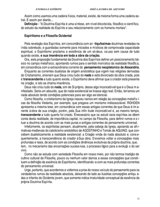 ENERGIA E ESPÍRITO JOSÉ LACERDA DE AZEVEDO
12
Assim como usamos uma cadeira física, material, existe, da mesma forma uma cadeira as-
tral. E assim por diante...
Definição - A Doutrina Espírita 4 ma síntese, em nível tico-teísta, filosófico e científico,
do estudo da realidade do Espírito e seu relacionamento com os homens mortais.
Espiritismo e a Filosofia Ocidental
Pela revelaç
 
o dos Espíritos, em concordância com an -tiqufssimas doutrinas reveladas na
índia sobretudo, e guardadas somente para iniciados e místicos de comprovada capacidade
espiritual, o Espiritismo proclama a exist¤ ncia de um só deus. ca usa sem causa de tudo
quando existe, e sua imanência em toda a obra da criação.
Ora, esta proposiç
 
o fundamental da Doutrina dos Espíritos define um posicionamento b -
sico no campo metafísico, apontando rumos para o sentido monístico da realidade filosófica,
em consonância com a extraordin ria corrente do pensamento neoplatonico de Alexandria.
Enquanto as correntes dualistas de origem aristot lica que vigem nas religi¡ es derivadas
do Cristianismo, ensinam que Deus criou tudo do nada e est divorciado da obra criada, pois
transcendente a tudo quanto existe, o Espiritismo deve afirmar que o criador est presente
na criaç
 
o, e isto se chama ima¦%¤ ncia.
Deus n
 
o criou tudo do nada, sim de Si próprio, desse algo inconcebível que o Deus m a-
nifestado. Seria um absurdo, que do nada existencial se tirasse algo real. Ent
 £©
, teríamos um
nada absoluto tendo condiç¡ es potenciais para ser algo exi stencial.
Como filosofia, o cristianismo da Igreja nasceu nanico em relaç
 £©65
s concepç¡ es metafís i-
cas da filosofia Vedanta, por exemplo, que pregava um monismo indisssoci vel. ROHDEN
apresenta a mesma tese, em consonância com essas antigas correntes de que Deus im a-
nente à obra de sua criaç
 £©
, por m, pela Sua infin itude inconcebível , ao mesmo tempo,
transcendente a tudo quanto foi criado. É necess rio que os estudi osos espíritas se d¤£¢ m
conta desta realidade, de importância capital, no campo da Filosofia, para definir rumos e s i-
tuar a doutrina de acordo com as mais puras e antigas correntes do pensamento universal.
Infelizmente, os espiritistas pensam, atualmente, pela cabeça da Igreja, apoiando as afir-
mativas medievais do catolicismo aristot lico de AGOSTINHO e Tom s de AQUINO. que con-
cebem dualisticamente a realidade existencial: a Criaç
 
o vinda do nada absoluto e, conse-
quentemente, a transcend¤¦ cia do criador à Sua obra. D evemos voltar a concepç¡£¢ s mais
profundas e reais, de acordo com as condiç¡ es dinâmicas evolutivas da própria doutrina, que,
tem, no mecanismo das encarnaç¡ es sucessivas, o processo lógico para a evoluç
 
o do ser
vivo.
Como n
 £©
se estuda com seriedade Filosofia em nosso meio, por n
 
o termos tradiç
 
o de
cultivo cultural de Filosofia, pouco ou nenhum valor damos a essas concepç¡ es que consti-
tuem a definiç
 
o da ess¤¦ cia do Espiritismo, identificando-a com as mais profundas correntes
do pensamento universal.
Urge, portanto, que acordemos e voltemos a proa do nosso veículo do pensamento para os
verdadeiros rumos da realidade absoluta, deixando de lado as ilusórias concepç¡£¢ s antiqu a-
das e infantis do Ocidente jovem, que somente indica imaturidade conceptual da ess¤ ncia da
própria Doutrina Espírita.
 
