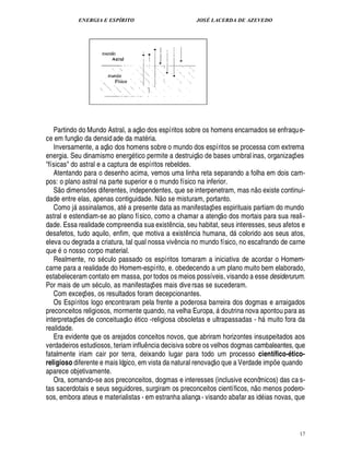 ENERGIA E ESPÍRITO JOSÉ LACERDA DE AZEVEDO
17
Partindo do Mundo Astral, a aç
 
o dos espíritos sobre os homens encarnados se enfraque-
ce em funç
 £©
¥

densid ade da mat ria.
Inversamente, a aç
 
o dos homens sobre o mundo dos espíritos se processa com extrema
energia. Seu dinamismo ener!£ tico permite a destruiç
 
o de bases umbral inas, organizaç¡ es
físicas do astral e a captura de espíritos rebeldes.
Atentando para o desenho acima, vemos uma linha reta separando a folha em dois cam-
pos: o plano astral na parte superior e o mundo físico na inferior.
S
 
o dimens¡£¢ s diferentes, independentes, que se interpenetram, mas n
 £©
¢ xiste continui-
dade entre elas, apenas contiguidade. N
 
o se misturam, portanto.
Como j assinalamos, at a presente data as manifestaç¡ es espirituais partiam do mundo
astral e estendiam-se ao plano físico, como a chamar a atenç
 £©
dos mortais para sua reali-
dade. Essa realidade compreendia sua exist¤ ncia, seu habitat, seus interesses, seus afetos e
desafetos, tudo aquilo, enfim, que motiva a exist¤ ncia humana, ¥£ colorido aos seus atos,
eleva ou degrada a criatura, tal qual nossa viv¤ ncia no mundo físico, no escafrando de carne
que o nosso corpo material.
Realmente, no s culo passado os espíritos tomaram a iniciativa de acordar o Homem-
carne para a realidade do Homem-espírito, e. obedecendo a um plano muito bem elaborado,
estabeleceram contato em massa, por todos os meios possíveis, visando a esse desiderurum.
Por mais de um s culo, as manifestaç¡ es mais diversas se sucederam.
Com exceç¡ es, os resultados foram decepcionantes.
Os Espíritos logo encontraram pela frente a poderosa barreira dos dogmas e arraigados
preconceitos religiosos, mormente quando, na velha Europa,  doutrina nova apontou para as
interpretaç¡ es de conceituaç
 A©
tico -religiosa obsoletas e ultrapassadas - h muito fora da
realidade.
Era evidente que os arejados conceitos novos, que abriram horizontes insuspeitados aos
verdadeiros estudiosos, teriam influ¤ ncia decisiva sobre os velhos dogmas cambaleantes, que
fatalmente iriam cair por terra, deixando lugar para todo um processo científico-ético-
religioso diferente e mais lógico, em vista da natural renovaç
 
o que a Verdade im

¡ e quando
aparece objetivamente.
Ora, somando-se aos preconceitos, dogmas e interesses (inclusive econômicos) das ca s-
tas sacerdotais e seus seguidores, surgiram os preconceitos científicos, ¦
 
o menos podero-
sos, embora ateus e materialistas - em estranha aliança- visando abafar as id ias novas, que
 
