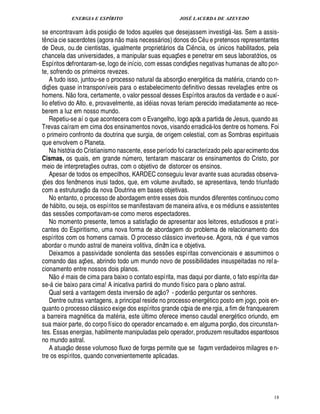 ENERGIA E ESPÍRITO JOSÉ LACERDA DE AZEVEDO
18
se encontravam à dis posiç
 
o de todos aqueles que desejassem investig -las. Sem a assis-
t¤ ncia cie sacerdotes (agora n
 £©
mais necess rios) donos do C u e pretensos representantes
de Deus, ou.de cientistas, igualmente propriet rios da Ci¤ ncia, os ¨£¦ icos habilitados, pela
chancela das universidades, a manipular suas equaç¡ es e penetrar em seus laboratórios, os
Espíritos defrontaram-se, logo de início, com essas condiç¡ es negativas humanas de alto por-
te, sofrendo os primeiros revezes.
A tudo isso, juntou-se o processo natural da absorç
 
o energ tica da mat ria, criando co n-
diç¡ es quase intransponíveis para o estabelecimento definitivo dessas revelaç¡ es entre os
homens. N
 
o fora, certamente, o valor pessoal desses Espíritos arautos da verdade e o auxí-
lio efetivo do Alto. e, provavelmente, as id ias novas teriam perecido imediatamente ao rece-
berem a luz em nosso mundo.
Repetiu-se aí o que acontecera com o Evangelho, logo após a partida de Jesus, quando as
Trevas caíram em cima dos ensinamentos novos, visando erradic -los dentre os homens. Foi
o primeiro confronto da doutrina que surgia, de origem celestial, com as Sombras espirituais
que envolvem o Planeta.
Na história do Cristianismo nascente, esse período foi caracterizado pelo aparecimento dos
Cismas, os quais, em grande n¨ mero, tentaram mascarar os ensinamentos do Cristo, por
meio de interpretaç¡ es outras, com o objetivo de distorcer os ensinos.
Apesar de todos os empecilhos, KARDEC conseguiu levar avante suas acuradas observa-
ç¡£¢ s dos fenômenos inusi tados, que, em volume avultado, se apresentava, tendo triunfado
com a estruturaç
 
o da nova Doutrina em bases objetivas.
No entanto, o processo de abordagem entre esses dois mundos diferentes continuou como
de h bito, ou seja, os espíritos se manifestavam de maneira ativa, e os m diuns e assistentes
das sess¡ es comportavam-se como meros espectadores.
No momento presente, temos a satisfaç
 
o de apresentar aos leitores, estudiosos e prati-
cantes do Espiritismo, uma nova forma de abordagem do problema de relacionamento dos
espíritos com os homens carnais. O processo cl ssico inverteu-se. Agora, nós B que vamos
abordar o mundo astral de maneira volitiva, dinâm ica e objetiva.
Deixamos a passividade sonolenta das sess¡ es espíritas convencionais e assumimos o
comando das aç¡ es, abrindo todo um mundo novo de possibilidades insuspeitadas no rela-
cionamento entre nossos dois planos.
N
 
o B mais de cima para baixo o contato espírita, mas daqui por diante, o fato espírita dar-
se- cie baixo para cima! A inicativa partir1¥ o mundo físico para o plano astral.
Qual ser

vantagem desta invers
 
o de aç
 
o? - poder
 £©§
¢ rguntar os senhores.
Dentre outras vantagens, a principal reside no processo energ tico posto em jogo, pois en-
quanto o processo cl ssico exige dos espíritos grande cópia de energia, a fim de franquearem
a barreira mag¦% tica da mat ria, este ¨ ltimo oferece imenso caudal energ tico oriundo, em
sua maior parte, do corpo físico do operador encarnado e. em alguma porç
 
o, dos circunstan-
tes. Essas energias, habilmente manipuladas pelo operador, produzem resultados espantosos
no mundo astral.
A atuaç
 
o desse volumoso fluxo de forças permite que se façam verdadeiros milagres en-
tre os espíritos, quando convenientemente aplicadas.
 