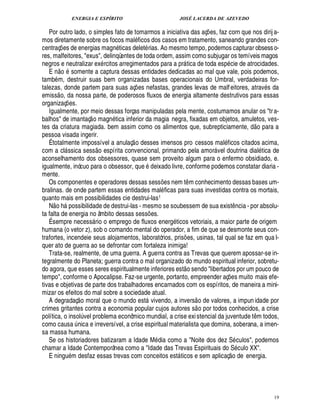 ENERGIA E ESPÍRITO JOSÉ LACERDA DE AZEVEDO
19
Por outro lado, o simples fato de tomarmos a iniciativa das aç¡ es, faz corn que nos dirij a-
mos diretamente sobre os focos mal ficos dos casos em tratamento, saneando grandes con-
centraç¡ es de energias mag¦% ticas delet rias. Ao mesmo tempo, podemos capturar obsesso-
res, malfeitores, exus, delinqüentes de toda ordem, assim como subjugar os temíveis magos
negros e neutralizar ex rcitos arregimentados para a pr tica de toda esp cie de atrocidades.
E n
 £©
somente a captura dessas entidades dedicadas ao mal que vale, pois podemos,
tamb m, destruir suas bem organizadas bases operacionais do Umbral, verdadeiras for-
talezas, donde partem para suas aç¡ es nefastas, grandes levas de malfeitores, atrav s da
emiss
 
o, da nossa parte, de poderosos fluxos de energia altamente destrutivos para essas
organizaç¡ es.
Igualmente, por meio dessas forças manipuladas pela mente, costumamos anular os tra-
balhos de imantaç
 
o magn tica inferior da magia negra, fixadas em objetos, amuletos, ves-
tes da criatura magiada. bem assim como os alimentos que, subrepticiamente, d
 £©
para a
pessoa visada ingerir.
É totalmente impossível a anulaç
 
o desses imensos pro cessos mal ficos citados acima,
com a cl ssica sess
 
o espírita convencional, primando pela amor vel doutrina dial tica de
aconselhamento dos obsessores, quase sem proveito algum para o enfermo obsidiado, e.
igualmente, inócuo para o obsessor, que 2¥ eixado livre, conforme podemos constatar diaria -
mente.
Os componentes e operadores dessas sess¡ es nem t¤ m conhecimento dessas bases um-
bralinas. de onde partem essas entidades mal ficas para suas investidas contra os mortais,
quanto mais em possibilidades cie destrui-las1
N
 
o h possibilidade de destrui-las - mesmo se soubessem de sua exist¤ ncia - por absolu-
ta falta de energia no âmbito dessas sess¡ es.
É sempre necess rio o emprego de fluxos energ ticos vetoriais, a maior parte de origem
humana (o vetor z), sob o comando mental do operador, a fim de que se desmonte seus con-
trafortes, incendeie seus alojamentos, laboratórios, pris¡ es, usinas, tal qual se faz em qua l-
quer ato de guerra ao se defrontar com fortaleza inimiga!
Trata-se, realmente, de uma guerra. A guerra contra as Trevas que querem apossar-se in-
tegralmente do Planeta; guerra contra o mal organizado do mundo espiritual inferior, sobretu-
do agora, que esses seres espiritualmente inferiores est
 
o sendo libertados por um pouco de
tempo, conforme o Apocalipse. Faz-se urgente, portanto, empreender aç¡ es muito mais efe-
tivas e objetivas de parte dos trabalhadores encarnados com os espíritos, de maneira a mini-
mizar os efeitos do mal sobre a sociedade atual.
A degradaç
 
o moral que o mundo est vivendo, a invers
 
o de valores, a impun idade por
crimes gritantes contra a economia popular cujos autores s
 
o por todos conhecidos, a crise
política, o insol¨ vel problema econômico mundial, a crise existencial da juventude t¤ m todos,
como causa ¨ nica e irreversível, a crise espiritual materialista que domina, soberana, a imen-
sa massa humana.
Se os historiadores batizaram a Idade M dia como a Noite dos dez S culos, podemos
chamar a Idade Contemporânea como a Idade das Trevas Espirituais do S culo XX.
E ning% m desfaz essas trevas com conceitos est ticos e sem aplicaç
 
o de energia.
 