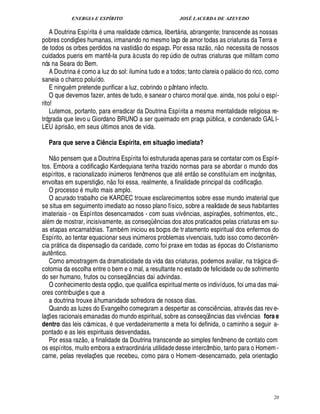 ENERGIA E ESPÍRITO JOSÉ LACERDA DE AZEVEDO
20
A Doutrina Espírita uma realidade cósmica, libert ria, abrangente; transcende as nossas
pobres condiç¡£¢ s humanas, irmanando no mesmo laço de amor todas as criaturas da Terra e
de todos os orbes perdidos na vastid
 
o do espaço. Por essa raz
 £©
, n
 
o necessita de nossos
cuidados pueris em mant¤ -la pura à custa do rep ¨ dio de outras criaturas que militam como
nós na Seara do Bem.
A Doutri¦

como a luz do sol: ilumina tudo e a todos; tanto clareia o pal cio do rico, como
saneia o charco poluído.
E ningu m pretende purificar a luz, cobrindo o pântano infecto.
O que devemos fazer, antes de tudo, e sanear o charco moral que. ainda, nos polui o espí-
rito!
Lutemos, portanto, para erradicar da Doutrina Espírita a mesma mentalidade religiosa re-
trógrada que levo u Giordano BRUNO a ser queimado em praça p¨ blica, e condenado GALI-
LEU à pris
 
o, em seus ¨ ltimos anos de vida.
Para que serve a Ciência Espírita, em situaç@ o imediata?
N
 
o pensem que a Doutrina Espírita foi estruturada apenas para se contatar com os Espíri-
tos. Embora a codificaç
 
o Kardequiana tenha trazido normas para se abordar o mundo dos
espíritos, e racionalizado i¦£¨ meros fenômenos que at ent
 £©
se constituíam em incógnitas,
envoltas em superstiç
 
o, n
 £©
foi essa, realmente, a finalidade principal da codificaç
 
o.
O processo muito mais amplo.
O acurado trabalho cie KARDEC trouxe esclarecimentos sobre esse mundo imaterial que
se situa em seguimento imediato ao nosso plano físico, sobre a realidade de seus habitantes
imateriais - os Espíritos desencarnados - com suas viv¤ ncias, aspiraç¡£¢ s, sofrimentos, etc.,
al m de mostrar, incisivamente, as conseqC ¤ ncias dos atos praticados pelas criaturas em su-
as etapas encarnatórias. Tamb m iniciou es boços de tratamento espiritual dos enfermos do
Espírito, ao tentar equacionar seus in¨ meros problemas vivenciais, tudo isso como decorr¤ n-
cia pr tica da dispensaç
 
o da caridade, como foi praxe em todas as pocas do Cristianismo
aut¤ ntico.
Como amostragem da dramaticidade da vida das criaturas, podemos avaliar, na tr gica di-
cotomia da escolha entre o bem e o mal, a resultante no estado de felicidade ou de sofrimento
do ser humano, frutos ou conseqü¤¦ cias daí advindas.
O conhecimento desta opç
 
o, que qualifica espiritual mente os indivíduos, foi uma das mai-
ores contribuiç¡£¢ s que a
a doutrina trouxe à humanidade sofredora de nossos dias.
Quando as luzes do Evangelho começaram a despertar as consci¤ ncias, atrav s das rev e-
laç¡ es racionais emanadas do mundo espiritual, sobre as conseqü¤¦ cias das viv¤ ncias fora e
dentro das leis cósmicas, que verdadeiramente a meta foi definida, o caminho a seguir a-
pontado e as leis espirituais desvendadas.
Por essa raz
 £©
, a finalidade da Doutrina transcende ao simples fenômeno de contato com
os espíritos, muito embora a extraordin ria utilidade desse intercâmbio, tanto para o Homem -
carne, pelas revelaç¡ es que recebeu, como para o Homem-desencarnado, pela orientaç
 £©
 