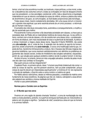 ENERGIA E ESPÍRITO JOSÉ LACERDA DE AZEVEDO
22
temos: a terrível crise econômica mundial, as insol¨ veis crises políticas, a crise moral, a ates-
tar a decad¤ ncia dos costumes comum a todas as civilizaç¡ es em fase de desapare cimento
que nos precederam, a crise psicológico -existencial. enfim, toda a desarmonia e inquietaç
 
o
materialista em que se retorce a sociedade do ocaso do mil¤ nio, embora a pletora dos meios
de divertimento e de gozo, as comunicaç¡ es, as facilidades proporcionais pela tecnologia...
Todas essas crises, mesmo isoladamente abordadas, t¤ m uma causa comum e irreversí-
vel: a grande crise espiritual, que seria resolvida atrav s de um ¨ nico processo - a reformula-
ç
 £©
do Homem-indivíduo.
O somatório dos indivíduos renovados traria, autom tica e consequentemente, a modific a-
ç
 £©
da sociedade para melhor.
Provavelmente iríamos encontrar a t
 
o decantada sociedade sem classes, a chave para a
sociedade ideal, de Plat
 
o at os materialistas históricos de nossos dias que. no seu artifici a-
lismo, sonham com a luta de classes, a fim de constituírem uma class¢¨£¦ ica - o proletariado -
em forma de ditadura, sem mais necessidade de lutas e na plenitude da felicidade. A pr tica e
o tempo mostraram a tr gica utopia dessa teoria. Segundo H liberto ROHDEN, n
 £©
existe
uma alo-redenç@ o, isto , vinda de fora. A redenç
 
o vem de dentro do espírito do homem,
para fora; existe unicamente uma auto-redenç@ o, e nunca uma modificaç
 
o externa que, im-
posta de fora, transforme intrinsicamente a criatura. Daí o fracasso das fórmulas m gicas dos
governos totalit rios, que nunca resolvem satisfatoriamente e em definitivo os problemas an-
gustiantes das classes sociais,  vidas do imediatismo das soluç¡£¢ s salvadoras, esquecidas,
por m de, que soluç
 
o para qualquer problema coletivo reside no próprio homem -in-divíduo.
H2¥
©
is mil anos, no entanto, temos em m
 
o a equaç
 
o salvadora, constituída pelas imut -
veis leis cósm icas contidas no Evangelho.
Mas quem procura viv¤ -las integralmente?
O apóstolo Paulo, no primeiro s culo, disse: o homem psychikós (intelectual) n
 £©
compr e-
ende as coisas do espírito, que lhe parecem estultícia, nem as pode compreender, porque
coisas do espírito devem ser interpretadas espiritualmente (J-Cotimiox 8:14). Isto representa
o primado da realidade, o Espírito sobre a carne mortal e a mat ria em geral.
Por % bito at vico valorizamos, desde os mil¤ nios passados, a realidade da mat ria como
fundamento da nossa exist¤ ncia. As p ginas que ir
 
o ver, todavia, sobrep¡ em a essa dimen-
s
 £©
pal

 vel aos sentidos a imensa realidade do Espírito
imortal e suas potencialidades.
Normas para o Contato com os Espíritos
a - O Mundo que nos cerca
Vivemos em uma regi
 
o do planeta chamada biosfera, a zona da manifestaç
 
o da vida
sobre a crosta planet ria, portanto, na superfície terr quea banhada pelo sol. Esta biosfera (a
palavra vem do grego e significa - portadora de vida) caracteriza a  rea em que os homens
e os animais habitam.
 