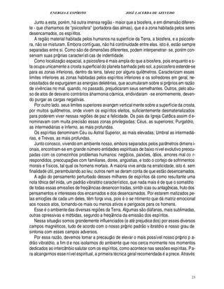 ENERGIA E ESPÍRITO JOSÉ LACERDA DE AZEVEDO
23
Junto a esta, por m, h outra imensa regi
 £©
- maior que a biosfera, e em dimens
 
o diferen-
te - que chamamos de psicosfera (portadora das almas), que a zona habitada pelos seres
desencarnados, os espíritos.
A regi
 
o material habitada pelos humanos na superfície da Terra, a biosfera, e a psicosfe-
ra, n
 
o se misturam. Embora contíguas, n
 
o h continuidade entre elas. isto , est
 
o sempre
separadas entre si. Como s
 
o de dimens¡£¢ s diferentes, podem interpenetrar- se, por m con-
servam suas próprias características de indentidade.
Como localizaç
 
o espacial, a psicosfer

mais ampla do que a biosfera, pois enquanto e s-
ta ocupa unicamente a crosta superficial do planeta banhada pelo sol, a psicosfera estende-se
para as zonas inferiores, dentro da terra, talvez por alguns quilômetros. Caracterizam esses
limites inferiores as zonas habitadas pelos espíritos inferiores e os sofredores em geral, ne-
cessitados de expurgarem as energias delet rias, que acumularam sobre si próprios em raz
 
o
de viv¤ ncias no mal. quando, no passado, prejudicaram seus semelhantes. Outros, pelo abu-
so de atos de desvario contr rios à harmonia cósmica, endividaram -se enormemente, deven-
do purgar as cargas negativas.
Por outro lado. seus limites superiores avançam vertical mente sobre a superfície da crosta,
por muitos quilômetros, onde vivem os espíritos eleitos, suficientemente desmaterializados
para poderem viver nessas regi¡£¢ s de paz e felicidade. Os pais da Igreja Católica assim d e-
nominavam com muita precis
 
o essas zonas privilegiadas; C us, as superiores; Purgatório,
as intermedi rias e Inferno, as mais profundas.
Os espíritas denominam C u ou Astral Superior, as mais elevadas; Umbral as intermedi -
rias, e Trevas, as mais profundas.
Junto conosco, vivendo em ambiente nosso, embora separados pelos parâmetros dimens i-
onais, encontram-se em gran¥£¢¦£¨ mero entidades espirituais de baixo nível evolutivo preocu-
padas com os comezinhos problemas humanos: negócios, paix¡ es, ódios, amores mal co r-
respondidos, preocupaç¡ es com familiares, dores, ang¨ stias, e todo o cortejo de sofrimentos
morais e físicos, tal qual os homens mortais. A maioria vive ainda na erraticidade, ist
©
. sem
finalida¥£¢¨ til, perambulando ao leu; outros nem se deram conta de que est
 
o desencarnados.
A aç
 
o do pensamento perturbado desses milhares de espíritos d como resultante uma
nota tônica def inida, um padr
 
o vibratório característico, que nada mais de que o somatório
de todas essas emiss¡ es de freqü¤ ncias desencon tradas, sintôn icas ou antagônicas, frutodos
pensamentos e interesses dos encarnados e dos desencarnados. Por estarem matizados pe-
las emoç¡ es de cada um deles, t¤ m força viva, pois o se ntimento que d matriz emocional
aos nossos atos, tornando-os mais ou menos ativos e perigosos para os homens.
Ess¢2 o ambiente das diversas regi¡£¢ s da Terra. Algumas s
 
o di fanas, mais sublimadas,
outras opressivas e mórbidas, segundo a freqü¤ ncia da emiss
 
o dos espíritos.
Nessa situaç
 
o somos grandemente influenciados (e at

rejudica dos) por esses diversos
campos magn ticos, tudo de acordo com o nosso próprio padr
 
o v ibratório e nosso grau de
sintonia com esses campos adversos.
Por essa raz
 
o, devemos tomar a precauç
 
o de elevar o mais possível nosso próprio p a-
dr
 
o vibratório, a fim d e nos isolarmos do ambiente que nos cerca mormente nos momentos
dedicados ao intercâmbio salutar com os espíritos, como acontece nas sess¡ es espíritas. Pa-
ra alcançarmos esse nível espiritual, a primeira t cnica geral recomendada

prece. Atrav s
 
