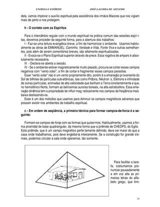 ENERGIA E ESPÍRITO JOSÉ LACERDA DE AZEVEDO
24
dela, vamos implorar o auxílio espiritual pela assist¤ ncia dos irm
 
os Maiores que nos vigiam
mais de perto e nos protegem.
h - O contato com os Espíritos
Para o intercâmbio regular com o mundo espiritual na pr tica comum das sess¡ es espíri-
tas, devemos proceder da seguinte forma, para a abertura dos trabalhos:
I - Faz-se uma leitura evang lica breve, a fim de harmonizar o ambiente. Usamos habitu-
almente as obras de EMMANUEL: Caminho, Verdade e Vida, Fonte Viva e outras semelhan-
tes, pois al m de serem coment rios breves, s
 
o altamente espiritualizadas.
II - Evoca-se o Plano Espiritual superior atrav s de prece. Essa rogativa de amparo
9
so-
lutamente necess ria.
III - Declara-se aberta a sess
 
o.
IV - Se o ambiente estiver magneticamente muito pesado, procura-se cortar esses campos
negativos com vento solar, a fim de cortar e fragmentar esses campos parasitas.
Esse vento solar ¦
 
o um vento propriamente dito, por m a emanaç
 
o proveniente do
Sol de bilh¡ es de partículas sub-atômicas, tais como Prótons, N¤ tron s, El trons e infinidade
de outras partículas, animadas de alta velocidade que banham a Terra constantemente e que,
no hemisf rico Norte, formam as belíssimas auroras boreais, na alta estratosfera. Essa ema-
naç
 
o dinâmica tem a propriedade de influir mag neticamente nos campos de freqü¤ ncia mais
baixa desfazendo-os.
Ess¢3 um dos m todos que usamos para diminuir os campos magn ticos adversos que
possam existir nos ambientes de trabalho espiritual.
c - Em ordem de seqüência, a primeira técnica para formar campos-de-forca é a se-
guinte:
Formam-se campos-de-força com as formas que quisermos. Habitualmente, usamos a for-
ma piramidal de base quadrangular, da mesma forma que a pirâmide de CHEOPS, do Egito.
Esta pirâmide, que um campo magn tico perfei tamente definido, deve ser maior do que a
casa onde trabalhamos, pois deve englo
9
 -la inteiramente. Se a construç
 
o for grande de-
mais, podemos circular a sala onde operamos, t
 
o somente.
Para facilitar a tare-
fa, costumamos pro-
nunciar pausadamente
e em voz alta as pri-
meiras letras do alfa-
beto grego, que limi-
 