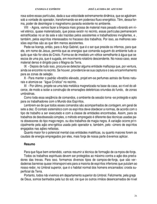 ENERGIA E ESPÍRITO JOSÉ LACERDA DE AZEVEDO
26
rosa sobre essas partículas, dada a sua velocidade extremamente dinâmica, que se aglutinam
sob a vontade do operador, transformando-se em poderoso fluxo ener!£ tico. T¤ m, dessa for-
ma, poder de desintegrar o magnetismo parasita existente no ambiente.
VIII - Agora, vamos fazer a limpeza mais grossa de material mais pesado vibrando em ní-
vel et rico, quase materializado, que possa existir no recinto, essas partículas permanecem
estratificadas no ar da sala e s
 £©
trazidas pelos assistentes e trabalhadores invigilantes, e ,
tamb m, pelos espíritos interessados no fracasso dos trabalhos. Por isso, as melhores ses-
s¡£¢ s espíritas s
 
o as que t¤ m menos assistentes.
Pede-se licença, ent
 
o, para o Anjo Gabriel, que
©
ser que preside os infernos, para que
ele, em nome de Jesus, permita que as energias que comanda suguem do ambiente tudo a-
quilo que n
 £©
for obra do Cristo. Forma-se de imediato um vórtice semelhante
5
£! ua que se
escoa de uma pia, que sugada, em movimento rotató rio descendente. No nosso caso, esse
material denso dirigido para o Magna da Terra.
IX - Depois de tudo isso, procura-se detectar alguma entidade malfazeja que, por ventura,
ainda se encontre no recinto. Se houver, providencie-se sua captura e o seu encaminhamento
para as zonas de seleç
 
o.
X - Para manter o padr
 £©
vibratório elevado, projet em-se perfumes astrais de flores natu-
rais e atomize-se  gua Crística no recinto.
XI - Por ¨ ltimo, projete-se uma tela met lica magnetizada na base da casa, ao nível do ali-
cerce, de modo a isolar a construç
 
o de emanaç¡ es delet ricas oriundas do fundo, de zonas
umbralinas.
Como toda essa seqü¤¦ cia de comandos, o ambiente da sess
 
o torna -se protegido e apto
para os trabalhadores com o Mundo dos Espíritos.
Lembrem-se de que todos esses comandos s
 
o acompanhados de contagem, em geral de
sete a dez. O contato sistem tico com os espíritos deve obedecer a normas, de acordo com o
tipo de trabalho a ser executado e com a classe de entidades encontradas. Assim, para os
trabalhos de desobsess
 
o simples, o m todo empregado diferente das t cnicas usadas pa-
ra obsessores do tipo mago-negro. ou dos trabalhos de magia negra. A variaç
 
o ocorre prin-
cipalmente pela aç
 
o energ tica usada pelo operador e, tam
9
m, pelo D£¨ mero de espíritos
engajados nas aç¡ es nefastas.
Quanto maior for o potencial mental cias entidades mal ficas, ou quanto maiores forem os
caudais de energia empregados por eles, mais força de nossa parte d evemos aplicar.
Resumo
Para que fique bem entendido, vamos resumir a t cnica de formaç
 
o de ca mpos-de-força.
Todos os trabalhos espirituais devem ser protegidos ao m ximo contra a aç
 
o dos pred a-
dores das trevas. Para isso. formamos diversos tipos de campos-de-força, que s
 £©
ver-
dadeiras barreiras quase intransponíveis para a maioria de espíritos inferiores que pululam ao
nosso redor, no Umbral superior, qu¢7 o habitat normal dos homens encarnados: crosta su-
perficial da Terra.
Portanto, todos nós vivemos em departamento superior do Umbral. Felizmente, pela graça
de Deus, somos banhados pela luz do sol, cie que os outros irm
 
os desencarnados de nível
 