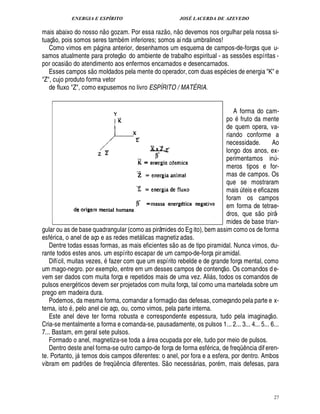 ENERGIA E ESPÍRITO JOSÉ LACERDA DE AZEVEDO
27
mais abaixo do nosso n
 
o gozam. Por essa raz
 
o, n
 
o devemos nos orgulhar pela nossa si-
tuaç
 
o, pois somos seres tamb m inferiores; somos ai nda umbralinos!
Como vimos em p£! ina anterior, desenhamos um esquema de campos-de-forças que u-
samos atualmente para proteç
 
o do ambiente de trabalho espiritual - as sess¡ es espíritas -
por ocasi
 
o do atendimento aos enfermos encarnados e desencarnados.
Esses campos s
 £©
moldados pela mente do operador, com duas esp cies de energia K e
Z, cujo produto forma vetor
de fluxo Z, como expusemos no livro ESPÍRITO / MATÉRIA.
A forma do cam-
po fruto da mente
de quem opera, va-
riando conforme a
necessidade. Ao
longo dos anos, ex-
perimentamos in¨ -
meros tipos e for-
mas de campos. Os
que se mostraram
mais ¨ teis e eficazes
foram os campos
em forma de tetrae-
dros, que s
 
o pirâ-
mides de base trian-
gular ou as de base quadrangular (como as pirâmides do Eg ito), bem assim como os de forma
esf rica, o anel de aço e as redes met licas magnetiz adas.
Dentre todas essas formas, as mais eficientes s
 
o as de tipo piramidal. Nunca vimos, du-
rante todos estes anos. um espírito escapar de um campo-de-força piramidal.
Difícil, muitas vezes, fazer com que um espírito rebelde e de grande força mental, como
um mago-negro. por exemplo, entre em um desses campos de contenç
 
o. Os comandos d e-
vem ser dados com muita força e repetidos mais de uma vez. Ali s, todos os comandos de
pulsos energ ticos devem ser projetados com muita força, tal como uma martelada sobre um
prego em madeira dura.
Podemos, da mesma forma, comandar a formaç
 
o das defesas, começando pela parte e x-
terna, isto , pelo anel cie aço, ou, como vimos, pela parte interna.
Este anel deve ter forma robusta e correspondente espessura, tudo pela imaginaç
 
o.
Cria-se mentalmente a forma e comanda-se, pausadamente, os pulsos 1... 2... 3... 4... 5... 6...
7... Bastam, em geral sete pulsos.
Formado o anel, magnetiza-se toda a  rea ocupada por ele, tudo por meio de pulsos.
Dentro deste anel forma-se outro campo-de força de forma esf rica, de freqC ¤ ncia diferen-
te. Portanto, j temos dois campos diferentes: o anel, por fora e a esfera, por dentro. Ambos
vibram em padr¡ es de freqC ¤ ncia diferentes. S
 
o necess rias, por m, mais defesas, para
 