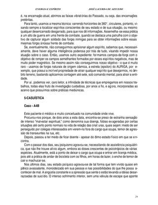 ENERGIA E ESPÍRITO JOSÉ LACERDA DE AZEVEDO
29
, na encarnaç
 £©
atual, abrimos as faixas vibrató rias do Passado, ou seja. das encarnaç¡£¢ s
pret ritas.
Para tanto, usamos a mesma t cnica: varrendo horizontes de 360°, circulares, portanto, vi-
sando sempre a localizar espíritos conscientes de seu estado e de sua situaç
 
o, ou mesmo
qualquer desencarnado desgarrado, para que nos d¤ informaç¡ es. Assemelha -se essa pr tica
a um alto de guerra em uma frente de combate, quando se destaca uma patrulha com o obje-
tivo de capturar algum soldado das forças inimigas para se obter informaç¡ es sobre essas
mesmas forças à nossa frente de combate.
Se, eventualmente, n
 
o conseguirmos aprisionar algum espírito, sabemos que, necessari-
amente, deve haver alguma intelig¤ ncia poderosa por tr s de tudo, visando impedir nossa
atuaç
 
o sobre o caso. Ent
 
o, usamos outro expediente: formamos campos-de-força com o
objetivo de romper os campos semelhantes formados por esses espíritos negativos, mas de
muito poder magn tico. Se mesmo assim n
 
o conseguirmos nosso objetivo - o que muito
raro - usamos de forças naturais de origem cósmica, a estrela (epsilon) do AURIGA, por e-
xemplo, que possui a incrível propriedade de atrair qualquer espírito que desejarmos, no âm-
bito terreno, bastando aplicarmos contagem at sete, sob comando mental, para atrair a enti-
dade.
Por aí. podemos ver, caro leitor, a infinidade de t cnicas que empregamos em nossos tra-
balhos, todas elas fruto de investigaç
 
o cuidadosa, por anos a fio, e agora, incorporadas ao
acervo que possuímos sobre pr ticas medi¨ nicas.
5-CASUÍSTICA
Caso - A4B
Este paciente m dico e muito conceituado na comunidade onde vive.
Procurou-nos porque, de dois anos a esta data, encontra-se preso de estranha sensaç
 
o
de intenso mal-estar espiritual, como denomina sua doença, fobias ex ageradas por certas
situaç¡ es at certo ponto normais na vida de relaç
 
o das criat uras, quais sejam: medo de ser
perseguido por colegas interessados em verem-no fora do cargo que ocupa, temor de agres-
s
 £©
de transeuntes na rua, etc.
Depois, passou a ter medo de ficar doente - apesar do ótimo estado físico em que se en-
contra.
Com o passar dos dias, seu psiquismo agravou-se, necessitando de assist¤ ncia psiqui tri-
ca, que n
 
o lhe trouxe alívio algum, embora as doses crescentes de psicotrópicos de v rias
esp cies. Atualmente, est a ponto de deixar o cargo que ocupa e entrar em licença m dica,
pois at a pr tica de andar de bicicleta com os filhos, em horas de lazer, o enche de temor de
cair e machucar-se.
Nos ¨ ltimos dias, seu estado psíquico agravou-se de tal forma que tem vivido quase em
pânico avassalante, monoideizado em sua pessoa e nas possibilidades do que lhe possa a-
contecer de mal. A ang¨ stia constante e a opress
 
o que sente o est
 
o levando a id ias desar-
razoadas de suicídio. O intenso sofrimento interior, sem uma v lvula de escape que aponte
 
