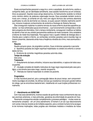 ENERGIA E ESPÍRITO JOSÉ LACERDA DE AZEVEDO
33
Esses acompanhantes passaram a segui-lo e, como o assediado, de certa forma, aceitou a
companhia deles, por ter identidade semelhante, esse ass dio transformou-se em simbiose.
Anos se passaram. Quando nosso amigo desencarnou, foi festivamente recebido no Umbral
como membro efetivo de poderosa organizaç
 £©
trevosa. Essa sociedade tam
9
m evoluíra
muito com o tempo, j contando em seu meio com alguns t cnicos das sombras altamente
qualificados na arte de atormentar as criaturas, os quais usavam m todos realmente científi-
cos, inclusive invej veis conhecimentos de anotomia e fisiologia do Sistema Nervoso.
Eles conseguiram implantar no sistema nervoso do nosso enfermo atual dois aparelhos pa-
rasitas - os mais sofisticados que j encontramos -, cujo funcionamento correspondia a verda-
deiro programa de inform tica. Com o tempo e lentamente, conseguiram modificar os h bitos
do doente e fixar em seu c rebro pensamentos est ticos de medo constante. Uma verdadeira
síndrome do medo fora implantada. Para agravar mais o quadro mórbido de etiologia desc o-
nhecida para o próprio e nfermo, as conhecidas correntes parasitas auto-in-duzidas logo se
fizeram presentes, abaixando ainda mais a freqü¤ ncia vibratória da vítima, mais acentuando o
temor.
Resumo
Quadro psíquico grave, de prognóstico sombrio. Duas síndromes apresenta o paciente:
a - Aparelhos parasitas de origem espiritual implantados no c rebro do enfermo e coman-
dados de fora.
b - Síndrome de correntes magn ticas parasitas auto-indu-zidas.
Tempo de evoluI @ o
Dois anos.
Tratamento
1°- Aniquilamento da base umbralina, inclusive seus laboratórios, e captura de todos seus
ocupantes.
2° - Anulaç
 
o completa do trabalho meticuloso do mago negro respons vel pelo caso pato-
lógico, e trat amento para esse mago, visando recuper -lo.
3° - Retirada do material implantado no c rebro do paciente.
Prognóstico
O mais favor vel possível, pois a perseguiç
 £©
¥

tava de pouco tempo, sem comprometi-
mento neurológico do enc falo. As ¨ ltimas notícias que recebemos indicavam grande melhora
do colega, que se encontrava bastante bem, trabalhando em suas funç¡ es profissionais nor-
malmente.
2° - Atendimento em 02/06/1990
Com mais esse atendimento, tivemos ocasi
 
o de aprofundar nosso conhecimento das cau-
sas anormais anteriores, e mais profundas, geradoras da enfermidade do paciente em foco.
Raramente conseguimos estudar completamente o processo patológico - muitas vezes ex-
tremamente complexo - em um ¨ nico atendimento. O homem um ser cujo relacionamento
com outras criaturas reveste-se de m¨ ltiplos aspectos, pois a conduta humana torna-sejogue-
te de in¨ meras implicaç¡ es, todas jungidas aos interesses mediatos e imediatos da nossa
 