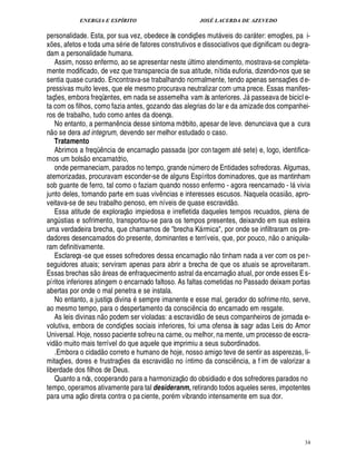 ENERGIA E ESPÍRITO JOSÉ LACERDA DE AZEVEDO
34
personalidade. Esta, por sua vez, obedece às condiç¡ es mut veis do car ter: emoç¡ es, pa i-
x¡£¢ s, afetos e toda uma s rie de fatores construtivos e dissociativos que dignificam ou degra-
dam a personalidade humana.
Assim, nosso enfermo, ao se apresentar neste ¨ ltimo atendimento, mostrava-se completa-
mente modificado, de vez que transparecia de sua atitude, nítida euforia, dizendo-nos que se
sentia quase curado. Encontrava-se trabalhando normalmente, tendo apenas sensaç¡£¢ s d e-
pressivas muito leves, que ele mesmo procurava neutralizar com uma prece. Essas manifes-
taç¡ es, embora freqüentes, em nada se assemelha vam às anteriores. J
%
sseava de bicicl e-
ta com os filhos, como fazia antes, gozando das alegrias do lar e da amizade dos companhei-
ros de trabalho, tudo como antes da doença.
No entanto, a perman¤ ncia desse sintoma mórbito, apesar de leve. denunciava que a cura
n
 
o se dera ad integrum, devendo ser melhor estudado o caso.
Tratamento
Abrimos a freqC ¤ ncia de encarnaç
 
o passada (por con tagem at sete) e, logo, identifica-
mos um bols
 
o encarnatório,
onde permaneciam, parados no tempo, grande n¨ mero de Entidades sofredoras. Algumas,
atemorizadas, procuravam esconder-se de alguns Espíritos dominadores, que as mantinham
sob guante de ferro, tal como o faziam quando nosso enfermo - agora reencarnado - l vivia
junto deles, tomando parte em suas viv¤ ncias e interesses escusos. Naquela ocasi
 £©
, apro-
veitava-se de seu trabalho penoso, em níveis de quase escravid
 
o.
Essa atitude de exploraç
 
o impiedosa e irrefletida daqueles tempos recuados, plena de
ang¨ stias e sofrimento, transportou-se para os tempos presentes, deixando em sua esteira
uma verdadeira brecha, que chamamos de brecha K rmica, por onde se infiltraram os pre-
dadores desencarnados do presente, dominantes e terríveis, que, por pouco, n
 £©
o aniquila-
ram definitivamente.
Esclareça-se que esses sofredores dessa encarnaç
 £©
¦
 
o tinham nada a ver com os per-
seguidores atuais; serviram apenas para abrir a brecha de que os atuais se aproveitaram.
Essas brechas s
 £©
 reas de enfraquecimento astral da encarnaç
 
o atual, por onde esses Es-
píritos inferiores atingem o encarnado faltoso. As faltas cometidas no Passado deixam portas
abertas por onde o mal penetra e se instala.
No entanto, a justiça divi¦

sempre imanente e esse mal, gerador do sofrime nto, serve,
ao mesmo tempo, para o despertamento da consci¤¦ cia do encarnado em resgate.
As leis divinas n
 
o podem ser violadas: a escravid
 
o de seus companheiros de jornada e-
volutiva, embora de condiç¡ es sociais inferiores, foi uma ofensa às sagr adas Leis do Amor
Universal. Hoje, nosso paciente sofreu na carne, ou melhor, na mente, um processo de escra-
vid
 
o muito mais terrível do que aquele que imprimiu a seus subordinados.
.Embora o cidad
 
o correto e humano de hoje, nosso amigo teve de sentir as asperezas, li-
mitaç¡ es, dores e frustraç¡ es da escravid
 
o no íntimo da consci¤ ncia, a f im de valorizar a
liberdade dos filhos de Deus.
Quanto a nós, cooperando para a harmonizaç
 
o do obsidiado e dos sofredores parados no
tempo, operamos ativamente para tal desideranm, retirando todos aqueles seres, impotentes
para uma aç
 
o direta contra o pa ciente, por m vibrando intensamente em sua dor.
 