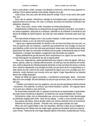 ENERGIA E ESPÍRITO JOSÉ LACERDA DE AZEVEDO
37
dium e, para adular o chefe, começa a nos desafiar a domin -lo, rindo de nossa aparente im-
pot¤ ncia. Como estava fazendo muito alarde, dirigimo-nos a ele:
-Cala a boca, meu caro, pois ¦
 
o temos assunto contigo. Fica aí no teu canto, bem quieti-
nho, sim!
Como n
 £©
se calasse, chamamos a atenç
 £©
do comandante para a perturbaç
 
o que seu
assecla teimava em provocar. Em vista, no entanto, de ambos se mostrarem renitentes e de-
safiadores, dissemos:
- Bem, meus caros, vamos, ent
 
o, neutralizar as fontes perturbadoras.
Imediatamente imobilizamos os companheiros do lugar-tenente e ele próprio, com poder o-
so campo magn tico, reduzindo-os a est tuas, retirando-os do ambiente e enviando-os aos
planos de Seleç
 
o do Astral Superior, de onde n
 £©
mais poder
 
o incomodar quem quer que
seja.
Com esta atitude en rgica e sem o seu auxiliar imediato, o chefe reprime os seus ímpetos
agressivos e baixou a voz, de certa forma assustado.
- Agora que o agente perturbador foi retirado e n
 £©
vai mais incomodar-nos meu caro, va-
mos ao assunto que nos interessa: o paciente aqui presente fez uma iniciaç
 £©
na casa em
que trabalhas, por m como n
 £©
mais quer permanecer nessa casa, nem trabalhar para voc¤ s,
gostaríamos de saber se concordas em liber -lo de teu poder, evidentemente após os rituais
necess rios, a lavagem da cabeça e o pagamento das ofe rendas que exigires.
- Sabes perfeitamente que ele assumiu s rio compromisso e eu, agora, sou seu dono! N
 
o
muito f cil algu m me abandonar por d c aquela palha!
- Meu caro, respondemos, sabes perfeitamente que ningu m 2¥
©
no de alg% m. Nós qu e-
remos, apenas, saber se o libertas definitivamente. J viste que nós n
 
o estamos brin cando,
pois, embora dispondo de m todos bastante eficientes no trato com Espíritos de teu nível evo-
lutivo, estamos respeitando a tua situaç
 
o de chefe, por que ele foi de livr e e espontânea vo n-
tade colocar-se sob o domínio de voc¤ s, esperando ter algum lucro com a proteç
 
o que, ficti-
ciamente, voc¤ s oferecem aos incautos como ele. Agora, chega! Aguardamos tua resposta
dentro dos moldes propostos.
Depois de refletir por alguns momentos, e visivelmente constrangido, disse: - Concordo!
Mas com uma condiç
 £©
. Ele ser libertado na casa em que se iniciou, isto , no meu terreiro e
n
 
o aqui.
- Tam
9
m concordamos com tua exig¤ ncia, uma vez que ele seja liberado definitivamente
- retrucamos. Fica sabendo, no entanto, que iremos fiscalizar o acordo -. Em seguida, libera-
mo-lo para que voltasse a seus domínios.
Os encarmados presentes (ele e a esposa) encontravam-se assombrados e escandaliza-
dos pela nossa irrever¤ ncia e destemor, ao tratarmos com essas Entidades das Trevas.
Combinamos, ent
 
o, com os interessados que, uma vez consumado o trato, deveria pagar
as oferendas exigidas pelo chefe - dono de sua cabeça - e voltar a nova consulta conosco.
Sua esposa ¦
 
o falava, branca de ódio contra n ós. embora sofrendo como se encontrava!
Voltamos-nos para ela, dizendo: - Prezada irm
 
, iremos agora estudar seu caso.
Olhou-nos com superioridade e ¦
 
o nos respondeu. Abrimos a faixa de sua freqü¤ ncia e
nos deparamos com doloso caso de magia negra, gerado por ela própria contra as criaturas -
suas vítimas. Tratava-se de uma maga-negrade es

cie muito baixa, assalariada das Trevas,
 