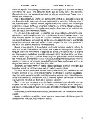 ENERGIA E ESPÍRITO JOSÉ LACERDA DE AZEVEDO
38
sendo que a pr tica da magia negra norteava toda sua vida espiritual. A pr tica do mal a seus
semelhantes foi quase uma constante desde que se iniciou como filha-de-santo.
Conseqüe ntemente, sua assist¤ ncia espiritual era feita por elementos das Trevas, como o
chefe que se apresentara.
Diga-se de passagem, no entanto, que o africanismo primitivo ¦
 
o religi
 
o dedicada ao
mal. Em sua iniciaç
 
o, por m, seus alunos aprendem as t cnicas pr ticas de fazer o bem e o
mal, ficando a opç
 
o a crit rio do iniciante, segundo sua vontade. Como o culto africano - por
ser primitivo, pois veio da África, e tem origem muito anterior a CRISTO, ¦
 
o apresenta vincu-
laç
 
o nem compromisso com o Evangelho, seus adeptos n
 
o recebem as leis espirituais tra-
zidas por JESUS, como normas de proceder.
Por outro lado, todas as pr ticas - os trabalhos - s
 £©
remunerados monetariamente, daí o-
riginar-se um com rcio religioso muito ativo, que at2¥£¢ svia de suas finalidades ticas as pr -
ticas dedicadas ao bem. Em virtude dos trabalhos dedicados ao mal serem muito comple-
xos, exigindo sangue de animais at de grande porte, eles cobram bem caro, gerando todo
um profissionalismo de baixo nível, nefasto e muito perigoso. Por essa raz
 
o, predomina o
mal nesse culto primitivo. O dinheiro corrompe sempre.
Quanto à nossa paciente, j desgastada e envelhecida, começa a receber a c olheita de
seus atos: terrível choque-de-retorno começa a se esboçar em seu org anismo combalido.
Ningu m pode violar impunemente as sagradas leis divinas. O mal gera o mal, e ai daquele
que desencadear a maldade ao seu redor, pois dever sentir na própria carne, por tempo
mais ou menos longo, toda a porç
 £©
de dores e an!¨ stias que provocou em seus semelhan-
tes. Primeiro, para aprender a respeitar as criaturas, suas companheiras de jornada evolutiva:
depois, ir ressarcir o mal praticado, pagando à Economia Divina, em forma de amor, as e-
nergias neutralizantes para os desajustes provocados.
Isso chama-se resgate K rmico. Todo o processo de resgate leva muito tempo para que
haja plena quitaç
 
o do d bito espiritual contraído pelo homem invigilante.
Em nossa paciente, em vista de tratar-se de choque-de-retorno, ¦
 
o interferimos em seu
horizonte espiritual, apenas envolvemo-la em campo de vibraç¡ es de nível mais elevado pos-
sível, bem assim como orientamo-la no sentido de praticar somente o bem, nos sublimes prin-
cípios d

tica-teísta do Evangelho de JESUS. Somente a pr tica da caridade e a viv¤¦ cia
espiritualmente elevada que d
 
o foros de santidade a algu m.
Como, por m, uma mercen ria, em profunda simbiose com as trevas, ir aceitar uma mu-
dança de 180° em sua vida espiritual? Por outro lado, a dor j esbo çada tende a se agravar,
provocando, em seu caso, prov vel cegueira, pois o r probo colhe na justa medida o mal que
semeou.
Para finalizar, colocamo-nos à sua disposiç
 
o, de modo a auxili -la, como fizemos com seu
esposo.
Ao sair, o marido teve a gentileza de nos agradecer, enquanto ela n
 £©
teve um gesto de
agradecimento, nem pronunciou um

¨£¦ ica palavra.
 