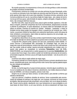 ENERGIA E ESPÍRITO JOSÉ LACERDA DE AZEVEDO
43
Na ocasi
 £©1
razada, l comparecemos e fomos alvo de toda gentileza e afeto emanados
de coraç¡ es amor veis à modernidade.
Primeiramente, entramos em contato com uma das senhoras do grupo interessado, embo-
ra o marido se mostrasse muito mais ligado aos assuntos espíritas do que ela, vol¨ vel, dese-
jando apenas obter algum alívio para suas an!¨ stias. Era pessoa nervosa, queixando- se de
in¨ meros problemas em seu lar, que atribuía à aç
 
o de magia negra, pois, apesar da harmo-
nia de que afirmava gozar, pela bondade do esposo, próspero advogado, chegado ao Espir i-
tismo, n
 £©
conseguia desfrutar essa paz.
Seu filho mais velho, rapaz de quinze anos, possuía g¤¦ io revoltado, agressivo, e n
 
o obe-
decia a ningu m, preferindo companhias n
 
o muito recomend veis, desprezando os estudos
e odiando os professores, os quais desprezava, na mesma ordem de intensidade com que
odiava os estudos. Chamava os mestres de caretas, bitolados, quadrados, e todos os
limitados termos desse jarg
 £©
da linguagem inferior e paup rrima de conte¨ do que, infeliz-
mente, a juventude nihilista de hoje adota como altamente significativa, por m n
 
o passa de
triste simbolismo anomatop ico, dado à falta da ess¤ ncia expansiva da comunicaç
 £©
, que
caracteriza toda linguagem elevada.
A progenitora desconfiava de que ele j andava experimentando drogas estupefacientes,
em funç
 £©
¥

¥ istorç
 
o de valores subjetivos que parecia estar se esboça ndo em seu car ter.
O segundo filho, pequeno ainda, apenas com seis anos, apresentava insônia rebelde, t e-
mores noturnos e personalidade l bil, assustadiça. De compleiç
 
o fr£! il, era presa de
freqüe ntes crises de asma brônquica, embora n
 £©
fosse muito constan tes nem muitoacentua-
das. Seu car ter, ainda em esboço, parecia concordar integralmente com o biótipo, pois, e n-
quanto este poderia ser enquadrado no somatotipo Ectomórfico típico (de SHEL-
DON/STEVENS), seu temperamento e car ter agrupava-se no psicotipo Cerebrotônico. Isto
, possuía tipo físico magro, fraco, tendo o car ter com tend¤ ncias estruturais de nervosismo,
emotividade exagerada, temores e pouca afirmaç
 
o da personalidade - tudo de acordo com o
tipo físico.
A senhora tudo atribuía à aç
 
o nefasta da magia negra.
Prometemos atend¤ -la na manh
 
seguinte, quando faríamos o primeiro atendimento de en-
fermos, escolhidos pelo grupo, pois nessa primeira noite iríamos fazer apenas palestra exposi-
tiva dos m todos de tratamento.
Tratamento
De fato, na manh
 
seguinte um grupo de doze pessoas, incluindo alguns cavalheiros, reu-
niu-se na resid¤ ncia de uma delas e iniciamos o atendimento, nos moldes cl ssicos do Espiri-
tismo de KARDEC, com leitura evan!£ lica, preces e tudo mais.
Dirigimo-nos ao casal que falara conosco, na tarde anterior, para atender a enferma que
solicitava atendimento.
Logo que abrimos a freqü¤ ncia vibratória da senhora, fomos surpreendido pela enorme
massa de entidades do batuque e da magia que, com surpresa, acorreram ao nosso campo
de trabalho. N
 
o demostravam ódio entranhado, como de h bito, nem mui to desejo de destru-
iç
 
o. Faziam enorme alarido, desafiando-nos a que toc ssemos em seus protegidos ou em
suas bases do Astral Inferior, ou em seus terreiros, de onde se abasteciam de forças vivas
 