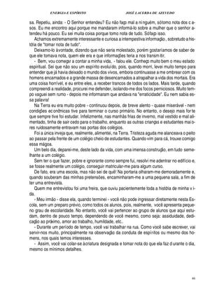 ENERGIA E ESPÍRITO JOSÉ LACERDA DE AZEVEDO
46
sa. Repetiu, ainda: - O Senhor entendeu? E¦
 
o faço mal a ningu m, só tomo nota dos c a-
sos. Eu me encontro aqui porque me mandaram inform -lo sobre a mulher que o senhor a-
tendeu h pouco. Eu sei muita coisa porque tomo nota de tudo. Só faço isso.
Achamos extremamente interessante e curiosa a intempestiva informaç
 £©
, sobretudo a his-
tória de tomar nota de tudo.
Deixamo-lo à vontade, dizendo que n
 
o seria molestado, por m gostaríamos de saber de
que ele tomava nota, quem ele era e que informaç¡ es teria a nos transmitir.
- Bem, vou começar a contar a minha vida, - falou ele. Conheço muito bem o meu estado
espiritual. Sei que n
 
o sou um espírito evoluído, pois, quando morri, levei muito tempo para
entender que j havia deixado o mundo dos vivos, embora continuasse a me ombrear com os
homens encarnados e a grande massa de desencarnados a atrapalhar a vida dos mortais. Era
uma coisa horrível, e eu entre eles, a receber trancos de todos os lados. Mais tarde, quando
compreendi a realidade, procurei me defender, isolando-me dos focos perniciosos. Muito tem-
po vaguei sem rumo - depois me informaram que andava na erraticidade. Eu nem sabia es-
sa palavra!
Na Terra eu era muito pobre - continuou depois, de breve alento - quase miser vel - nem
condiç¡£¢ s econômicas tive para terminar o curso prim rio. No entanto, o desejo mais for te
que sempre tive foi estudar. Infelizmente, nas manh
 
s frias de inverno, mal vestido e mal ali-
mentado, tinha de sair cedo para o trabalho, enquanto as outras crianças e estudantes maio-
res ruidosamente entravam nas portas dos col gios.
Foi a ¨ nica inveja que, realmente, alimentei, na Terra. Tristeza aguda me alanceava o peito
ao passar pela frente de um col gio cheio de estudantes. Quando vim para c , trouxe comigo
essa m goa.
Um belo dia, deparei-me, deste lado da vida, com uma imensa construç
 
o, em tudo seme-
lhante a um col gio.
Sem ter o que fazer, pobre e ignorante como sempre fui, resolvi me adentrar no edifício e,
se fosse realmente um col£! io, conseguir matricular-me para algum curso.
De fato, era uma escola, mas n
 £©
sei de qu¤ ! Na portaria olharam-me demoradamente e,
quando souberam das minhas pretens¡ es, encaminharam-me a uma pequena sala, a fim de
ter uma entrevista.
Quem me entrevistou foi uma freira, que ouviu pacientemente toda a história de minha v i-
da.
- Meu irm
 £©
- disse ela, quando terminei - voc¤$¦
 
o pode ingressar diretamente nesta Es-
cola, sem um preparo pr vio, como todos os alunos, pois, realmente, voc¤ apresenta peque-
no grau de escolaridade. No entanto, voc¤ vai pertencer ao grupo de alunos que aqui estu-
dam, dentro de pouco tempo, dependendo de voc¤ mesmo, como seja: assiduidade, dedi-
caç
 
o ao próximo, amor ao trabalho, humildade, etc..
- Durante um período de tempo, voc¤ vai trabalhar na rua. Como voc¤ sabe escrever, vai
servir-nos muito, principalmente na observaç
 £©
da conduta de espíritos ou mesmo dos ho-
mens, nos quais temos interesses.
- Assim, voc¤ vai colar-se à criatura designada e tomar nota do que ela faz d urante o dia,
mesmo os mínimos detalhes.
 