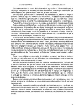 ENERGIA E ESPÍRITO JOSÉ LACERDA DE AZEVEDO
56
Procuravam de todas as formas perturbar a sess
 £©
, logo no início. Primeiramente, pela in-
corporaç
 
o intempestiva de entidades grosseiras, barulhentas, dize ndo que iriam impedir que
trabal% ssemos, pois quem mandava eram elas, e assim por diante.
Em outros dias, apresentavam-se subitamente, mal aberta a sess
 
o, dizendo-se magos ou
senhores das trevas e que n
 
o iriam mais sair dos m diuns... Pura basó fia! Visavam apenas a
fazer-nos perder tempo. Apresentavam-se sempre em falanges, que baixavam muito o campo
vibratório do ambi ente, obrigando-nos, depois de capturados, a proceder a novas limpezas.
Para cont¤ -los, reforçamos os campos de proteç
 £©
, acres centando mais cercas protetoras.
Após meses desse ass dio ineficaz e por terem perdido falanges imensas, mudaram de t  -
tica: começaram a atingir os lares dos servidores, desgastando-os, preocupando-os. Por m,
essa t tica n
 
o foi muito produtiva, pois, alertados para o fato, os companheiros tamb m se
protegiam mais. Eram preces, o culto do Evangelho no lar, os passes e defesas vibratórias,
bem assim como a assist¤¦ cia espiritual dos pretos velhos e caboclos da Umbanda, que se
tornaram fatores decisivos para a defesa dos lares.
Inconformados, ferozes, odiendos, nossos amigos rebeldes começaram a recorrer a t cni-
cas de magia negra feitas inteiramente no astral, por entidades especialistas em magia, contra
todas as famílias dos trabalhadores. Como defesa heróica, passamos a atender os m diuns e
seus familiares como enfermos comuns, cortando o mal e capturando os espíritos mal ficos.
Perdíamos tempo precioso nessa luta constante e muitas energias, mas, graças a Deus e aos
irm
 
os protetores, íamos vencendo sempre, at que vinte dias antes, nossos mentores avisa-
ram que prest ssemos muita atenç
 
o ao desen rolar dos trabalhos espirituais, pois havia um
plano bem elaborado, das Trevas, visando confundir-nos. Por duas vezes renovaram a adver-
t¤ ncia.
Dessa forma, redobramos os cuidados de proteç
 
o, e, sobretudo, a an lise do cont¢¨ do
dos di logos com os Espíritos trevosos, informes sobre as observaç¡ es dos m diuns e o que
percebiam no âmbito astral que vislu mbravam.
N
 
o detectamos nada de anormal, al m das viol¤ ncias e ameaças habituais, com as quais
j nos acostum ramos. At que uma semana atr s, ao iniciarmos a tarefa, percebemos que o
ambiente estava muito carregado, os trabalhos como que pesavam e os m diuns encontra-
vam-se lentos. Logo em seguida estes informaram que, na sala, encontravam-se v rios an¡ es
escuros que riam e faziam barulho. No lado de fora do anel de proteç
 
o, um mago dirigia e-
norme grupo dos mesmos an¡ es, procurando introduzi-los todos na sala, o que n
 
o consegui-
ra ainda, por isso mostrava-se contrariado. Somente uns poucos entraram antes que comple-
t ssemos as defesas.
Quando avisamos aos m diuns que n
 
o se preocupassem, pois iríamos captur -los, o ma-
go fugiu rapidamente, introduzindo-se em um ¥£ dalo de corredores subterrâneos de sua base
bastante ampla.
Rapidamente, conseguimos registrar sua freqü¤ ncia vi bratória e segui -lo. Localizado nas
zonas mais profundas de seus domínios, foi cercado por poderoso campo-de-força piramidal e
conduzido, sem mais demora, para as regi¡ es de seleç
 
o do Astral, que se ocupam dessas
entidades rebeladas. Por fim, desmontamos suas construç¡ es, anulando mais uma base das
Trevas.
 