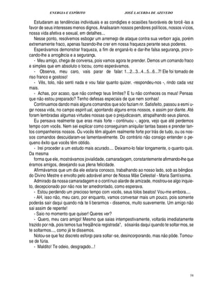 ENERGIA E ESPÍRITO JOSÉ LACERDA DE AZEVEDO
58
Estudaram as ten¥£¤ ncias individuais e as condiç¡ es e ocasi¡ es favor veis de torc¤ -las a
favor de seus interesses menos dignos. Analisaram nossos pendores políticos, nossos vícios,
nossa vida afetiva e sexual, em detalhes...
Nesse ponto, resolvemos esboçar um arremeço de ataque contra sua verborr agia, por m
extremamente fraco, apenas fazendo-lhe crer em nossa fraqueza perante seus poderes.
Esper vamos demonstrar fraqueza, a fim de engan -lo e dar-lhe falsa segurança, prov o-
cando-lhe a arrogância e a segurança.
- Meu amigo, chega de conversa, pois vamos agora te prender. Demos um comando fraco
e simples que em absoluto o tocou, como esper vamos.
- Observa, meu caro, vais parar de falar: 1...2...3...4...5...6...7! Ele foi tomado de
riso franco e gostoso!
- V¤ s, tolo, n
 
o senti nada e vou falar quanto quizer. -respondeu-nos -, rindo cada vez
mais.
- Achas, por acaso, que n
 £©
conheço teus limites? E tu ¦
 
o conheces os meus! Pensas
que n
 £©
¢ stou preparado? Tenho defesas especiais de que nem sonhas!
Continuamos dando mais alguns comandos que só o faziam rir. Satisfeito, passou a esmi u-
çar nossa vida, no campo espiritual, apontando alguns erros nossos, e assim por diante. At
foram lembradas algumas virtudes nossas que o prejudicavam, atrapalhando seus planos.
Eu pensava realmente que eras mais forte - continuou -, agora, vejo que at perdemos
tempo com voc¤ s. Nem sei explicar como conseguiram aniquilar tantas bases e prender tan-
tos companheiros nossos. Ou voc¤ s t¤ m algu m realmente forte por tr s de tudo, ou os nos-
sos comandos descuidaram-se lamentavelmente. Do contr rio n
 £©
consigo entender o pe-
quen
©
¤ xito que voc¤ s t¤ m obtido.
- Irei proceder a um estudo mais acurado.... Deixamo-lo falar longamente, o quanto quis.
Da mesma
forma que ele, mostr vamos jovialidade, camaradagem, constantemente afirmando-lhe que
ramos amigos, desejando sua plena felicidade.
Afirm vamos que um dia ele estaria conosco, trabalhando ao nosso lado, sob as b¤¦ ç
 
os
do Divino Mestre e envolto pelo ador vel amor de Nossa M
 
e Celestial - Maria Santíssima.
Admirado da nossa camaradagem e o contínuo alarde de amizade, mostrou-se algo inquie-
to, decepcionado por n
 
o nos ter amedrontado, como esperava.
- Estou perdendo um precioso tempo com voc¤ s, seus tolos beatos! Vou-me embora....
- AH, isso n
 
o, meu caro, por enquanto, vamos conversar mais um pouco, pois somente
poder s sair daqui quando nós te li berarmos - dissemos, muito suavemente. Um amigo n
 
o
sai assim de repente!
- Saio no momento que quiser! Queres ver?
- Quero, meu caro amigo! Mesmo que saias intempestivamente, voltar s imediatamente
trazido por nós, pois temos tua freqü¤ ncia registrada, só sair s daqui quando te soltarmos, se
te soltarmos..., como j te dissemos.
Notou-se que fez discreto esforço para soltar-se, desincorporando, mas ¦
 
o pô de. Tomou-
se de f¨ ria.
- Maldito! Te odeio, desgraçado...!
 