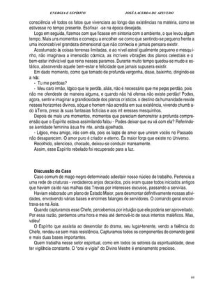 ENERGIA E ESPÍRITO JOSÉ LACERDA DE AZEVEDO
60
consci¤¦ cia v¤ todos os fatos que vivenciara ao longo das exist¤ ncias na mat ria, como se
estivesse no tempo presente. É só fixar -se na poca desejada.
Logo em seguida, fizemos com que ficasse em sintonia com o ambiente, o que levou algum
tempo. Mais uns momentos e começou a encolher-se como que sentindo-se pequeno frente a
uma inconcebível grandeza dimensional que n
 
o conhecia e jamais pensara existir.
Acostumado às coisas terrenas limitadas, e ao nível astral igualmente pequeno e mesqu i-
nho, n
 £©
imaginava a imensid
 £©
cósmica, as incríveis vibraç¡ es dos planos celestiais e o
bem-estar indivizível que reina nesses paramos. Durante muito tempo quedou-se mudo e es-
t tico, absorvendo aquele bem-estar e felicidade que jamais supusera existir.
Em dado momento, como que tomado de profunda vergonha, disse, baixinho, dirigindo-se
a nós:
- Tu me perdoas?
- Meu caro irm
 £©
, lógico que te perdôo, ali s, n
 
o ¦%¢ cess rio que me peças perd
 
o, pois
n
 
o me ofendeste de maneira alguma, e quando n
 
o h ofensa n
 
o existe perd
 £©
! Podes,
agora, sentir e imaginar a grandiosidade dos planos crísticos.o destino da humanidade reside
nesses horizontes divinos, só que o homem n
 
o acredita em sua exist¤ ncia, vivendo chumb a-
do à Terra, preso às suas fantasias fictícias e aos int eresses mesquinhos.
Depois de mais uns momentos, momentos que pareciam demonstrar a profunda compre-
ens
 
o que o Espírito estava assimilando falou - Podes deixar que eu v com ela? Referindo-
se à entidade feminina à sua fre nte, ainda ajoelhada.
- Lógico, meu amigo, ir s com ela, pois os laços de amor que uniram voc¤ s no Passado
n
 
o desaparecem. O amor pur
©
criador e eterno. É a maior força que existe no Universo.
Recolhido, silencioso, chocado, deixou-se conduzir mansamente.
Assim, esse Espírito rebelado foi recuperado para a luz.
Discuss@ o do Caso
Caso comum de mago-negro determinado adestaiir nosso ¦£¨ cleo de trabalho. Pertencia a
uma rede de criaturas - verdadeiros anjos decaídos, pois eram quase todos iniciados antigos
que haviam caído nas malhas das Trevas por interesses escusos, passando a servi-las.
Haviam elaborado um plano de Estado Maior, para desmontar definitivamente nossas ativi-
dades, envolvendo v rias bases e enormes falanges de servidores. O comando geral encon-
trava-se na Ásia.
Quando capturamos esse Chefe, percebemos por intuiç
 
o que ele poderia ser aproveitado.
Por essa raz
 £©
, perdemos uma hora e meia at demov¤ -lo de seus intentos mal ficos. Mas,
valeu!
O Espírito que assistia ao desenrolar do drama, seu lugar-tenente, vendo a fal¤ ncia do
Chefe, rendeu-se sem mais resist¤ ncia. Capturamos todos os componentes do comando geral
e mais duas bases importantes.
Quem trabalha nesse setor espiritual, como em todos os setores da espiritualidade, deve
ter vigilância constante. O orai e vigiai do Divino Mestr¢ ensinamento precioso.
 