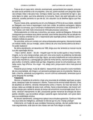 ENERGIA E ESPÍRITO JOSÉ LACERDA DE AZEVEDO
62
Trata-se de um rapaz s rio, retraído, ensimesmado, apresentando bom aspecto, procuran-
do isolar-se do ambiente e do circunstantes. Uma vez, por m excitado com perguntas objeti-
vas começa a falar e ¦
 
o para mais. Começa a relatar sua vida, acrescendo tal vigor e apa-
rente lógica no relato, que torna altamente co nvincente. Quem n
 
o est habituado cor tais
enfermos, acredita piamente no que ele diz, tal a abundar cia de detalhes lógicos que lhes
acrescenta.
Poucos meses atr s, apresentou-se em uma Delegacia d Polícia de sua cidade, relatando
ao Delegado uma trama d espionagem muito bem urdida, de pot¤¦ cia estrangeira. Aplicou
tanta lógica na conversa, que o funcion rio imediatamente comunicou o fato à Central da P o-
lícia Federal, com todo matiz emocional do intrincado processo subversivo.
Afortunadamente um irm
 
o seu o encontrou, por acaso, saindo da Delegacia. Embora n
 
o
conseguisse que revelasse seus planos secretos, esse familiar desconfiou de sua atitude mis-
teriosa e resolveu entender-se com o respons vel pela repartiç
 
o policial, relatando a perso-
nalidade mórbida do paciente.
De outra feita, entrou em contato com v rias embaixadas estrangeiras, oferecendo à venda
um m todo in dito, de sua invenç
 
o, sobre o fabrico de uma nova bomba atômica de altíss i-
mo poder explosivo!
N
©
¨ ltimo atendimento, em dezembro de 1990, dirigiu-se a nós, tentando co nvencer-nos de
sua alta capacitaç
 
o t cnica.
- Veja o senhor, doutor, - diz ele - ning% m quer me dar ouvido quanto a meus inventos.
Imagine, eu fui uma criança prodígio, pois com cinco anos resolvi os problemas da televis
 
o
no Brasil, e ningu m acredita no que digo. Agora, que estou trabalhando em outros setores de
muito mais importân cia, a perseguiç
 
o por parte de minha família, mancomunada com inimi-
gos ocultos, no entanto, sabota tudo que faço, chegando a anular os comunicados que, reite-
radas vezes, faço à Polícia. Vou vingar - me, esteja certo, porque assim n
 
o mais possível
continuar.
Passando pouco tempo, muda de objetivo, reassumindo outro assunto e outra manifesta-
ç
 £©
de p ersonalidade, at chegar a um paroxismo perigoso para os circunstantes. Nesse es-
tado, a família, sobretudo sua progenitora, vive em contínuo sobressalto, temerosos que al-
guma desgraça lhe aconteça.
Tratamento
Abrimos a freqC ¤ ncia do enfermo e logo uma enxurrada de entidades espirituais se apre-
senta, desejosas todas de massacrar o doente. Tratava-se de enorme bols
 
o K rmico, cheio
de desafetos do enfermo, vibrando intensamente contra o mesmo. Se mais n
 
o fizeram, foi
porque, dada sua condiç
 
o de seres muito sofridos, fracos e desorientados, n
 £©
tiveram sufi-
ciente energia para rastre -lo atrav s do tempo at encontr -lo na encarnaç
 
o atual. No e n-
tanto, vibravam intensamente no ódio, provocando grande manancial de energias de baixo
padr
 
o vibratório, cuja res sonância atingia o paciente agora reencarnado. com grave dano
para sua estabilidade emotiva.
No terceiro atendimento, conseguimos aplacar seus arroubos agressivos. Continua a falar
nos seus dotes de intelig¤¦ cia, sobretudo no fato de que foi uma criança prodígio.
Infelizmente, em funç
 
o de suas condiç¡ es financeiras restritas, n
 
o tem podido tratar -se
mais seguidamente, só de dois em dois meses vem at Porto Alegre co nsultar.
 
