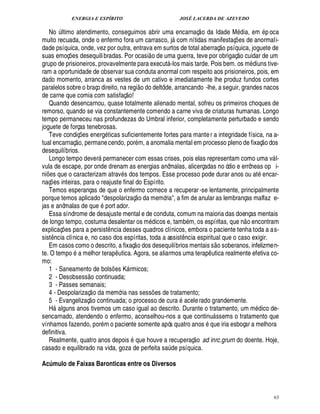 ENERGIA E ESPÍRITO JOSÉ LACERDA DE AZEVEDO
63
N
©
¨ ltimo atendimento, conseguimos abrir uma encarnaç
 
o da Idade M£¥ ia, em p oca
muito recuada, onde o enfermo fora um carrasco, j com nítidas manifestaç¡ es de anormali-
dade psíquica, onde, vez por outra, entrava em surtos de total aberraç
 £©
síquica, joguete de
suas emoç¡ es desequilibradas. Por ocasi
 
o de uma guerra, teve por obrigaç
 £©
cuidar de um
grupo de prisioneiros, provavelmente para execut -los mais tarde. Pois bem. os m£¥ iuns tive-
ram a oportunidade de observar sua conduta anormal com respeito aos prisioneiros, pois, em
dado momento, arranca as vestes de um cativo e imediatamente lhe produz fundos cortes
paralelos sobre o braço direito, na regi
 £©
¥ o deltóide, arrancando -lhe, a seguir, grandes nacos
de carne que comia com satisfaç
 
o!
Quando desencarnou, quase totalmente alienado mental, sofreu os primeiros choques de
remorso, quando se via constantemente comendo a carne viva de criaturas humanas. Longo
tempo permaneceu nas profundezas do Umbral inferior, completamente perturbado e sendo
joguete de forças tenebrosas.
Teve condiç¡ es ener!£ ticas suficientemente fortes para manter a integridade física, na a-
tual encarnaç
 £©
, permanecendo, por m, a anomalia mental em processo pleno de fixaç
 
o dos
desequilíbrios.
Longo tempo dever permanecer com essas crises, pois elas representam como uma v l-
vula de escape, por onde drenam as energias anômalas, alicerçadas no ódio e errôneas op i-
ni¡£¢ s que o caracterizam atrav s dos tempos. Esse processo pode durar anos ou at encar-
naç¡ es inteiras, para o reajuste final do Espírito.
Temos esperanças de que o enfermo comece a recuperar -se lentamente, principalmente
porque temos aplicado despolarizaç
 
o da memória, a fim de anular as lembranças malfaz e-
jas e anômalas de q%¢ port ador.
Essa síndrome de desajuste mental e de conduta, comum na maioria das doenças mentais
de longo tempo, costuma desalentar os m dicos e, tam
9
m, os espíritas, que n
 
o encontram
explicaç¡ es para a persist¤ ncia desses quadros clínicos, embora o paciente tenha toda a as-
sist¤¦ cia clínica e, no caso dos espíritas, toda a assist¤¦ cia espiritual que o caso exigir.
Em casos como o descrito, a fixaç
 
o dos desequilíbrios mentais s
 
o soberanos, infelizmen-
te. O tempo

melhor terap¤ utica. Agora, se aliarmos uma terap¤ utica realmente efetiva co-
mo:
1 - Saneamento de bols¡ es K rmicos;
2 - Desobsess
 £©
continuada;
3 - Passes semanais;
4 - Despolarizaç
 
o da memória nas sess¡ es de tratamento;
5 - Evangelizaç
 
o continuada; o processo de cura acelerado grandemente.
H alguns anos tivemos um caso igual ao descrito. Durante o tratamento, um m dico de-
sencarnado, atendendo o enfermo, aconselhou-nos a que continu ssems o tratamento que
vínhamos fazendo, por m o paciente somente após quatro anos que iria esboçar a melhora
definitiva.
Realmente, quatro anos depois que houve a recuperaç
 
o ad inrc.grurn do doente. Hoje,
casado e equilibrado na vida, goza de perfeita s

¨ de psíquica.
Acúmulo de Faixas Baronticas entre os Diversos
 